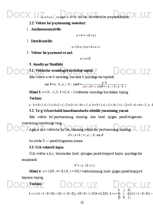 a·a=¿a¿2,va	agar	a⋅b=	0   bo ‘lsa, bu vektorlar perpendikulyar.
2.2. Vektor ko‘paytmaning xossalari:
1. Antikommutativlik:
a × b = − ( b × a ) .
2. Distributivlik:
a × ( b + c ) = a × b + a × c .
3. Vektor ko‘paytmasi va nol:	
a×a=0.
3. Amaliy qo‘llanilishi
3.1. Vektorlar orasidagi burchakni topish
Ikki vektor a va b orasidagi burchak  θ  quyidagicha topiladi:
cos   θ = a ⋅ b ∣ a ∣ ∣ b ∣ . cos θ = a · b
¿ a ∨ ¿ b ∨ ¿ . cosθ = ∣ a ∣ ∣ b ∣ a ⋅ b . ¿
Misol 3:   a = ( 3 , − 1,2 ) , b = ( 1,4 , − 2 )
vektorlar orasidagi burchakni toping.
Yechim:
a ⋅ b = 3 × 1 + ( − 1 ) × 4 + 2 × ( − 2 ) = 3 − 4 − 4 = − 5 , a · b = 3 × 1 + ( − 1 ) × 4 + 2 × ( − 2 ) = 3 − 4 − 4 = − 5 , a ⋅ b = 3 × 1 + ( − 1 ) × 4 + 2 × ( − 2 ) = 3 − 4 − 4 = − 5 , ∣ a ∣ = 32 + ( − 1 ) 2 + 22 = 9 + 1 + 4 = 14 , ∨ a ∨ ¿	
√ 3 2
+ ¿ ¿
3.2. To‘g‘ri burchakli koordinatalarda tekislik yuzasining yuzasi
Ikki   vektor   ko‘paytmasining   uzunligi   ular   hosil   qilgan   parallelogramm
yuzasining maydoniga teng.
Agar a va b vektorlar bo‘lsa, ularning vektor ko‘paytmasining uzunligi	
S=∣a×b∣=∣a∣∣b∣sin	 θ
bu yerda S — parallelogramm yuzasi.
3.3. Uch vektorli hajm
Uch vektor a,b,c, tomonidan hosil qilingan parallelepiped hajmi quyidagicha
aniqlanadi:
V = ∣ a ⋅ ( b × c ) ∣ .
Misol 4:   a =	
( 1,0,0	) , b =	( 0,1,0	) , c =	( 0,0,1	)
vektorlarining hosil qilgan parallelepiped
hajmini toping.
Yechim:
b × c = ( 1 × 1 − 0 × 0 ) i − ( 0 × 1 − 0 × 0 ) j + ( 0 × 0 − 1 × 0 ) k = ( 1,0,0 ) . b × c =	
| i j k
0 1 0
0 0 1	| = ( 1 × 1 − 0 × 0 ) i − ( 0 × 1 − 0 × 0 ) j + ( 0 × 0 − 1 × 0 ) k = ( 1,0,0 ) . b × c = ( 1 × 1 − 0 × 0 ) i − ( 0 × 1 − 0 × 0 ) j + ( 0 × 0 − 1 × 0 ) k = ( 1,0,0 ) . Endi a ⋅ ( b × c ) = ( 1,0,0 ) · ( 1,0,0 ) = 1. a ⋅ ( b × c ) = ( 1,0,0 ) ⋅ ( 1,0,0 ) = 1.
18 