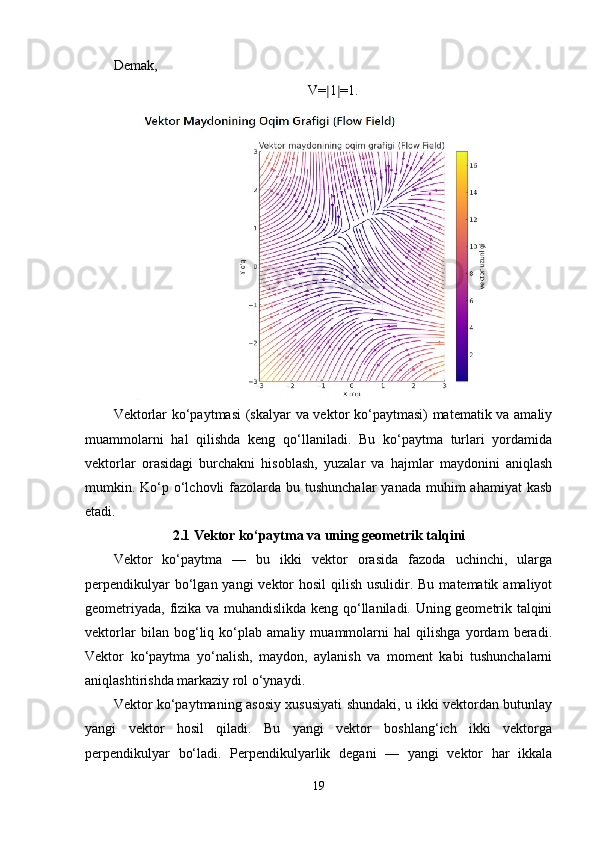 Demak,
V= ∣ 1 ∣ =1.
Vektorlar ko‘paytmasi  (skalyar va vektor ko‘paytmasi) matematik va amaliy
muammolarni   hal   qilishda   keng   qo‘llaniladi.   Bu   ko‘paytma   turlari   yordamida
vektorlar   orasidagi   burchakni   hisoblash,   yuzalar   va   hajmlar   maydonini   aniqlash
mumkin. Ko‘p o‘lchovli  fazolarda bu tushunchalar  yanada muhim  ahamiyat  kasb
etadi.
2.1 Vektor ko‘paytma va uning geometrik talqini
Vektor   ko‘paytma   —   bu   ikki   vektor   orasida   fazoda   uchinchi,   ularga
perpendikulyar  bo‘lgan yangi  vektor  hosil  qilish usulidir. Bu  matematik amaliyot
geometriyada, fizika va muhandislikda keng qo‘llaniladi. Uning geometrik talqini
vektorlar   bilan   bog‘liq   ko‘plab   amaliy   muammolarni   hal   qilishga   yordam   beradi.
Vektor   ko‘paytma   yo‘nalish,   maydon,   aylanish   va   moment   kabi   tushunchalarni
aniqlashtirishda markaziy rol o‘ynaydi.
Vektor ko‘paytmaning asosiy xususiyati shundaki, u ikki vektordan butunlay
yangi   vektor   hosil   qiladi.   Bu   yangi   vektor   boshlang‘ich   ikki   vektorga
perpendikulyar   bo‘ladi.   Perpendikulyarlik   degani   —   yangi   vektor   har   ikkala
19 