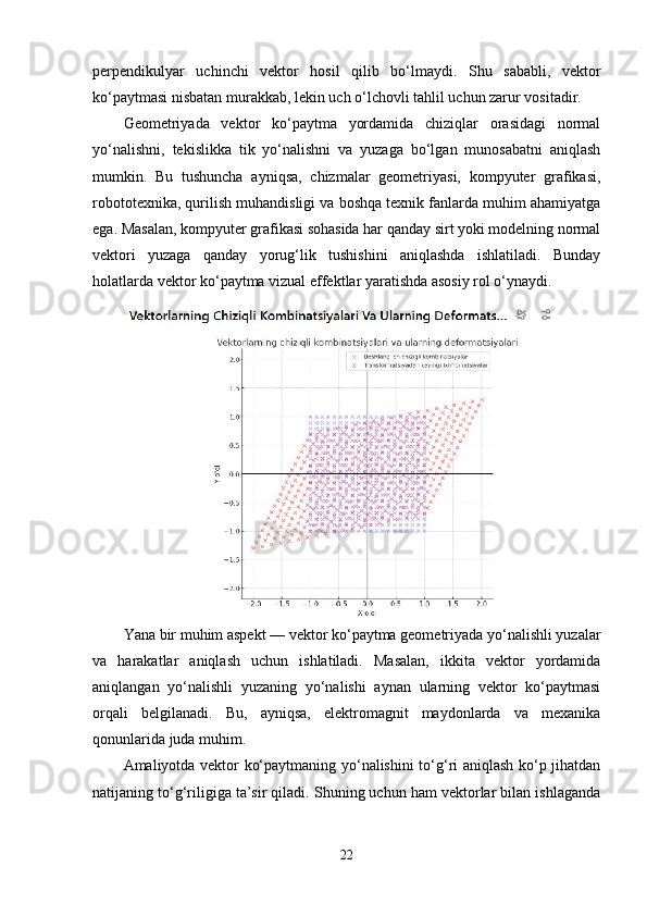 perpendikulyar   uchinchi   vektor   hosil   qilib   bo‘lmaydi.   Shu   sababli,   vektor
ko‘paytmasi nisbatan murakkab, lekin uch o‘lchovli tahlil uchun zarur vositadir.
Geometriyada   vektor   ko‘paytma   yordamida   chiziqlar   orasidagi   normal
yo‘nalishni,   tekislikka   tik   yo‘nalishni   va   yuzaga   bo‘lgan   munosabatni   aniqlash
mumkin.   Bu   tushuncha   ayniqsa,   chizmalar   geometriyasi,   kompyuter   grafikasi,
robototexnika, qurilish muhandisligi va boshqa texnik fanlarda muhim ahamiyatga
ega. Masalan, kompyuter grafikasi sohasida har qanday sirt yoki modelning normal
vektori   yuzaga   qanday   yorug‘lik   tushishini   aniqlashda   ishlatiladi.   Bunday
holatlarda vektor ko‘paytma vizual effektlar yaratishda asosiy rol o‘ynaydi.
Yana bir muhim aspekt — vektor ko‘paytma geometriyada yo‘nalishli yuzalar
va   harakatlar   aniqlash   uchun   ishlatiladi.   Masalan,   ikkita   vektor   yordamida
aniqlangan   yo‘nalishli   yuzaning   yo‘nalishi   aynan   ularning   vektor   ko‘paytmasi
orqali   belgilanadi.   Bu,   ayniqsa,   elektromagnit   maydonlarda   va   mexanika
qonunlarida juda muhim.
Amaliyotda vektor ko‘paytmaning yo‘nalishini to‘g‘ri aniqlash ko‘p jihatdan
natijaning to‘g‘riligiga ta’sir qiladi. Shuning uchun ham vektorlar bilan ishlaganda
22 