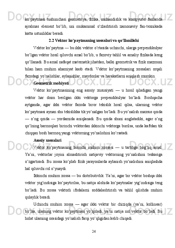 ko‘paytmasi   tushunchasi   geometriya,   fizika,   muhandislik   va   kompyuter   fanlarida
ajralmas   element   bo‘lib,   uni   mukammal   o‘zlashtirish   zamonaviy   fan-texnikada
katta ustunliklar beradi.
2.2 Vektor ko‘paytmaning xossalari va qo‘llanilishi
Vektor ko‘paytma — bu ikki vektor o‘rtasida uchinchi, ularga perpendikulyar
bo‘lgan vektor hosil qiluvchi amal bo‘lib, u fazoviy tahlil va amaliy fizikada keng
qo‘llanadi. Bu amal nafaqat matematik jihatdan, balki geometrik va fizik mazmuni
bilan   ham   muhim   ahamiyat   kasb   etadi.   Vektor   ko‘paytmaning   xossalari   orqali
fazodagi yo‘nalishlar, aylanishlar, maydonlar va harakatlarni aniqlash mumkin.
Geometrik mohiyati
Vektor   ko‘paytmasining   eng   asosiy   xususiyati   —   u   hosil   qiladigan   yangi
vektor   har   doim   berilgan   ikki   vektorga   perpendikulyar   bo‘ladi.   Boshqacha
aytganda,   agar   ikki   vektor   fazoda   biror   tekislik   hosil   qilsa,   ularning   vektor
ko‘paytmasi aynan shu tekislikka tik yo‘nalgan bo‘ladi. Bu yo‘nalish maxsus qoida
—   o‘ng   qoida   —   yordamida   aniqlanadi.   Bu   qoida   shuni   anglatadiki,   agar   o‘ng
qo‘lning barmoqlari birinchi vektordan ikkinchi vektorga burilsa, unda kaftdan tik
chiqqan bosh barmoq yangi vektorning yo‘nalishini ko‘rsatadi.
Asosiy xossalari
Vektor   ko‘paytmaning   birinchi   muhim   xossasi   —   u   tartibga   bog‘liq   amal.
Ya’ni,   vektorlar   joyini   almashtirish   natijaviy   vektorning   yo‘nalishini   teskariga
o‘zgartiradi. Bu  xossa   ko‘plab  fizik jarayonlarda aylanish  yo‘nalishini   aniqlashda
hal qiluvchi rol o‘ynaydi.
Ikkinchi muhim xossa — bu distributivlik. Ya’ni, agar bir vektor boshqa ikki
vektor  yig‘indisiga ko‘paytirilsa,  bu natija alohida ko‘paytmalar yig‘indisiga teng
bo‘ladi.   Bu   xossa   vektorli   ifodalarni   soddalashtirish   va   tahlil   qilishda   muhim
qulaylik beradi.
Uchinchi   muhim   xossa   —   agar   ikki   vektor   bir   chiziqda   (ya’ni,   kollinear)
bo‘lsa, ularning vektor  ko‘paytmasi  yo‘qoladi, ya’ni natija nol vektor  bo‘ladi. Bu
holat ularning orasidagi yo‘nalish farqi yo‘qligidan kelib chiqadi.
24 
