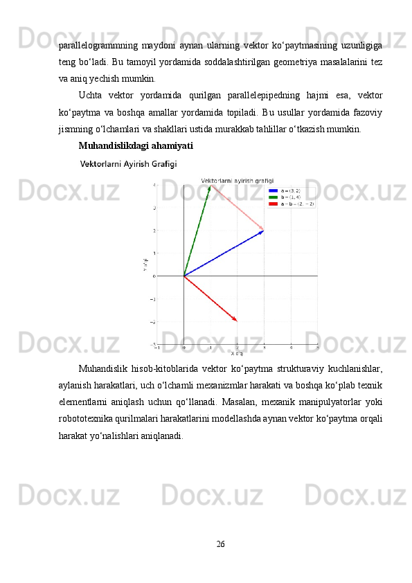 parallelogrammning   maydoni   aynan   ularning   vektor   ko‘paytmasining   uzunligiga
teng bo‘ladi. Bu tamoyil yordamida soddalashtirilgan geometriya masalalarini  tez
va aniq yechish mumkin.
Uchta   vektor   yordamida   qurilgan   parallelepipedning   hajmi   esa,   vektor
ko‘paytma   va   boshqa   amallar   yordamida   topiladi.   Bu   usullar   yordamida   fazoviy
jismning o‘lchamlari va shakllari ustida murakkab tahlillar o‘tkazish mumkin.
Muhandislikdagi ahamiyati
Muhandislik   hisob-kitoblarida   vektor   ko‘paytma   strukturaviy   kuchlanishlar,
aylanish harakatlari, uch o‘lchamli mexanizmlar harakati va boshqa ko‘plab texnik
elementlarni   aniqlash   uchun   qo‘llanadi.   Masalan,   mexanik   manipulyatorlar   yoki
robototexnika qurilmalari harakatlarini modellashda aynan vektor ko‘paytma orqali
harakat yo‘nalishlari aniqlanadi.
26 