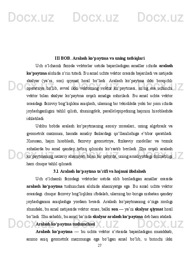 III BOB. Aralash ko‘paytma va uning tatbiqlari
Uch   o‘lchamli   fazoda   vektorlar   ustida   bajariladigan   amallar   ichida   aralash
ko‘paytma  alohida o‘rin tutadi. Bu amal uchta vektor orasida bajariladi va natijada
skalyar   (ya’ni,   son)   qiymat   hosil   bo‘ladi.   Aralash   ko‘paytma   ikki   bosqichli
operatsiya   bo‘lib,   avval   ikki   vektorning   vektor   ko‘paytmasi,   so‘ng   esa   uchinchi
vektor   bilan   skalyar   ko‘paytma   orqali   amalga   oshiriladi.   Bu   amal   uchta   vektor
orasidagi fazoviy bog‘liqlikni aniqlash, ularning bir tekislikda yoki bir jism ichida
joylashganligini   tahlil   qilish,   shuningdek,   parallelepipedning   hajmini   hisoblashda
ishlatiladi.
Ushbu   bobda   aralash   ko‘paytmaning   asosiy   xossalari,   uning   algebraik   va
geometrik   mazmuni,   hamda   amaliy   fanlardagi   qo‘llanilishiga   e’tibor   qaratiladi.
Xususan,   hajm   hisoblash,   fazoviy   geometriya,   fizikaviy   modellar   va   texnik
sohalarda   bu   amal   qanday   tatbiq   qilinishi   ko‘rsatib   beriladi.   Shu   orqali   aralash
ko‘paytmaning nazariy ahamiyati bilan bir qatorda, uning amaliyotdagi dolzarbligi
ham chuqur tahlil qilinadi.
3.1 Aralash ko‘paytma ta’rifi va hajmni ifodalash
Uch   o‘lchamli   fazodagi   vektorlar   ustida   olib   boriladigan   amallar   orasida
aralash   ko‘paytma   tushunchasi   alohida   ahamiyatga   ega.   Bu   amal   uchta   vektor
orasidagi chuqur fazoviy bog‘liqlikni ifodalab, ularning bir-biriga nisbatan qanday
joylashganini   aniqlashga   yordam   beradi.   Aralash   ko‘paytmaning   o‘ziga   xosligi
shundaki, bu amal natijasida vektor emas, balki  son  — ya’ni  skalyar qiymat  hosil
bo‘ladi. Shu sababli, bu amal ba’zida  skalyar aralash ko‘paytma  deb ham ataladi.
Aralash ko‘paytma tushunchasi
Aralash   ko‘paytma   —   bu   uchta   vektor   o‘rtasida   bajariladigan   murakkab,
ammo   aniq   geometrik   mazmunga   ega   bo‘lgan   amal   bo‘lib,   u   birinchi   ikki
27 