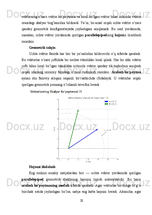 vektorning o‘zaro vektor ko‘paytmasi va hosil bo‘lgan vektor bilan uchinchi vektor
orasidagi skalyar bog‘lanishni bildiradi. Ya’ni, bu amal orqali uchta vektor o‘zaro
qanday   geometrik   konfiguratsiyada   joylashgani   aniqlanadi.   Bu   usul   yordamida,
masalan,   uchta   vektor   yordamida   qurilgan   parallelepiped ning   hajmi ni   hisoblash
mumkin.
Geometrik talqin
Uchta vektor fazoda har biri bir yo‘nalishni  bildiruvchi o‘q sifatida qaraladi.
Bu vektorlar o‘zaro juftlikda bir nechta tekisliklar hosil qiladi. Har bir ikki vektor
jufti   bilan   hosil   bo‘lgan   tekislikka   uchinchi   vektor   qanday   tik   tushishini   aniqlash
orqali   ularning  umumiy fazodagi   o‘rnini  tushunish   mumkin.   Aralash  ko‘paytma
aynan   shu   fazoviy   aloqani   raqamli   ko‘rsatkichda   ifodalaydi.   U   vektorlar   orqali
qurilgan geometrik jismning o‘lchamli tavsifini beradi.
Hajmni ifodalash
Eng   muhim   amaliy   natijalardan   biri   —   uchta   vektor   yordamida   qurilgan
parallelepiped   geometrik   shaklining   hajmini   topish   imkoniyatidir.   Bu   hajm
aralash ko‘paytmaning moduli  sifatida qaraladi. Agar vektorlar bir-biriga to‘g‘ri
burchak   ostida   joylashgan   bo‘lsa,   natija   eng   katta   hajmni   beradi.   Aksincha,   agar
28 