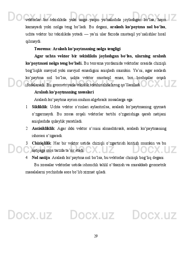 vektorlar   bir   tekislikda   yoki   unga   yaqin   yo‘nalishda   joylashgan   bo‘lsa,   hajm
kamayadi   yoki   nolga   teng   bo‘ladi.   Bu   degani,   aralash   ko‘paytma   nol   bo‘lsa ,
uchta vektor bir tekislikda yotadi — ya’ni ular fazoda mustaqil yo‘nalishlar hosil
qilmaydi.
Teorema: Aralash ko‘paytmaning nolga tengligi
Agar   uchta   vektor   bir   tekislikda   joylashgan   bo‘lsa,   ularning   aralash
ko‘paytmasi nolga teng bo‘ladi.  Bu teorema yordamida vektorlar orasida chiziqli
bog‘liqlik   mavjud   yoki   mavjud   emasligini   aniqlash   mumkin.   Ya’ni,   agar   aralash
ko‘paytma   nol   bo‘lsa,   uchta   vektor   mustaqil   emas,   biri   boshqalar   orqali
ifodalanadi. Bu geometriyada tekislik tekshirishda keng qo‘llaniladi.
Aralash ko‘paytmaning xossalari
Aralash ko‘paytma ayrim muhim algebraik xossalarga ega:
1 Sikliklik :   Uchta   vektor   o‘rinlari   aylantirilsa,   aralash   ko‘paytmaning   qiymati
o‘zgarmaydi.   Bu   xossa   orqali   vektorlar   tartibi   o‘zgarishiga   qarab   natijani
aniqlashda qulaylik yaratiladi.
2 Antisikliklik :   Agar   ikki   vektor   o‘rnini   almashtirsak,   aralash   ko‘paytmaning
ishorasi o‘zgaradi.
3 Chiziqlilik :   Har   bir   vektor   ustida   chiziqli   o‘zgartirish   kiritish   mumkin   va   bu
natijaga mos tarzda ta’sir etadi.
4 Nol natija : Aralash ko‘paytma nol bo‘lsa, bu vektorlar chiziqli bog‘liq degani.
Bu xossalar vektorlar ustida ishonchli tahlil o‘tkazish va murakkab geometrik
masalalarni yechishda asos bo‘lib xizmat qiladi.
29 