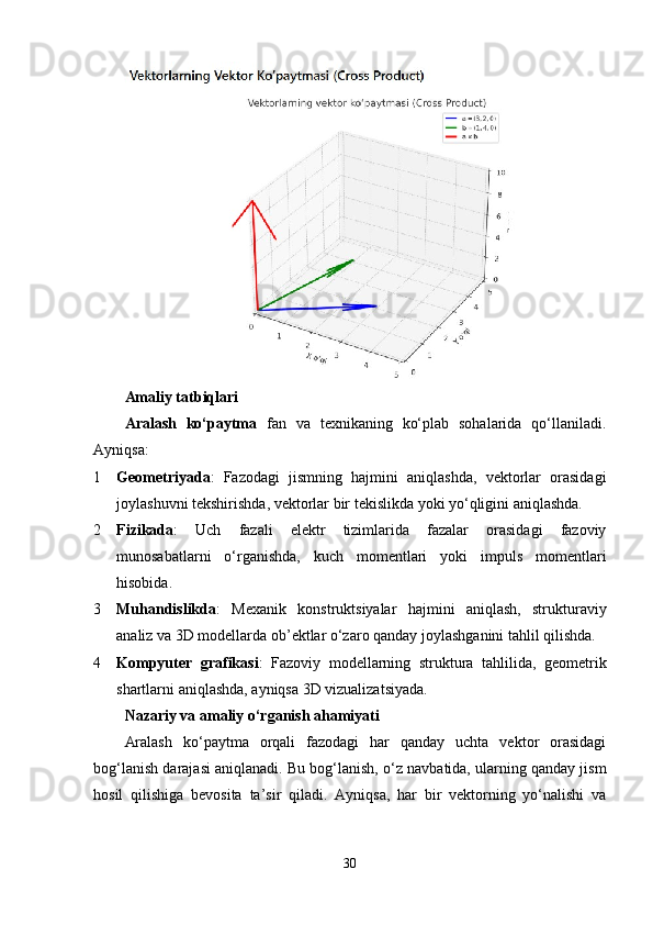 Amaliy tatbiqlari
Aralash   ko‘paytma   fan   va   texnikaning   ko‘plab   sohalarida   qo‘llaniladi.
Ayniqsa:
1 Geometriyada :   Fazodagi   jismning   hajmini   aniqlashda,   vektorlar   orasidagi
joylashuvni tekshirishda, vektorlar bir tekislikda yoki yo‘qligini aniqlashda.
2 Fizikada :   Uch   fazali   elektr   tizimlarida   fazalar   orasidagi   fazoviy
munosabatlarni   o‘rganishda,   kuch   momentlari   yoki   impuls   momentlari
hisobida.
3 Muhandislikda :   Mexanik   konstruktsiyalar   hajmini   aniqlash,   strukturaviy
analiz va 3D modellarda ob’ektlar o‘zaro qanday joylashganini tahlil qilishda.
4 Kompyuter   grafikasi :   Fazoviy   modellarning   struktura   tahlilida,   geometrik
shartlarni aniqlashda, ayniqsa 3D vizualizatsiyada.
Nazariy va amaliy o‘rganish ahamiyati
Aralash   ko‘paytma   orqali   fazodagi   har   qanday   uchta   vektor   orasidagi
bog‘lanish darajasi aniqlanadi. Bu bog‘lanish, o‘z navbatida, ularning qanday jism
hosil   qilishiga   bevosita   ta’sir   qiladi.   Ayniqsa,   har   bir   vektorning   yo‘nalishi   va
30 