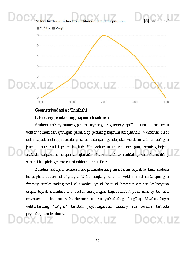 Geometriyadagi qo‘llanilishi
1. Fazoviy jismlarning hajmini hisoblash
Aralash   ko‘paytmaning   geometriyadagi   eng   asosiy   qo‘llanilishi   —   bu   uchta
vektor tomonidan qurilgan parallelepipedning hajmini aniqlashdir. Vektorlar biror
uch nuqtadan chiqqan uchta qirra sifatida qaralganda, ular yordamida hosil bo‘lgan
jism  — bu parallelepiped bo‘ladi. Shu vektorlar asosida  qurilgan jismning hajmi,
aralash   ko‘paytma   orqali   aniqlanadi.   Bu   yondashuv   soddaligi   va   ishonchliligi
sababli ko‘plab geometrik hisoblarda ishlatiladi.
Bundan   tashqari,   uchburchak   prizmalarning  hajmlarini   topishda   ham   aralash
ko‘paytma asosiy rol o‘ynaydi. Uchta nuqta yoki uchta vektor yordamida qurilgan
fazoviy   strukturaning   real   o‘lchovini,   ya’ni   hajmini   bevosita   aralash   ko‘paytma
orqali   topish   mumkin.   Bu   usulda   aniqlangan   hajm   musbat   yoki   manfiy   bo‘lishi
mumkin   —   bu   esa   vektorlarning   o‘zaro   yo‘nalishiga   bog‘liq.   Musbat   hajm
vektorlarning   "to‘g‘ri"   tartibda   joylashganini,   manfiy   esa   teskari   tartibda
joylashganini bildiradi.
32 