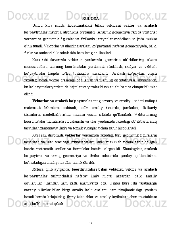 XULOSA
Ushbu   kurs   ishida   koordinatalari   bilan   vektorni   vektor   va   aralash
ko‘paytmalar   mavzusi atroflicha o‘rganildi. Analitik geometriya fanida vektorlar
yordamida   geometrik   figuralar   va   fizikaviy   jarayonlar   modellashuvi   juda   muhim
o‘rin tutadi. Vektorlar va ularning aralash ko‘paytmasi nafaqat geometriyada, balki
fizika va muhandislik sohalarida ham keng qo‘llaniladi.
Kurs   ishi   davomida   vektorlar   yordamida   geometrik   ob’ektlarning   o‘zaro
munosabatlari,   ularning   koordinatalar   yordamida   ifodalash,   skalyar   va   vektorli
ko‘paytmalar   haqida   to‘liq   tushuncha   shakllandi.   Aralash   ko‘paytma   orqali
fazodagi uchta vektor orasidagi bog‘lanish va ularning orientatsiyasi, shuningdek,
bu ko‘paytmalar yordamida hajmlar va yuzalar hisoblanishi haqida chuqur bilimlar
olindi.
Vektorlar   va   aralash ko‘paytmalar   ning nazariy va amaliy jihatlari nafaqat
matematik   bilimlarni   oshiradi,   balki   amaliy   ishlarda,   jumladan,   fizikaviy
tizimlar ni   modellashtirishda   muhim   vosita   sifatida   qo‘llaniladi.   Vektorlarning
koordinatalar tizimlarida ifodalanishi  va ular yordamida fazodagi ob’ektlarni aniq
tasvirlash zamonaviy ilmiy va texnik yutuqlar uchun zarur hisoblanadi.
Kurs ishi davomida  vektorlar  yordamida fazodagi turli geometrik figuralarni
tasvirlash   va   ular   orasidagi   munosabatlarni   aniq   tushunish   uchun   zarur   bo‘lgan
barcha   matematik   usullar   va   formulalar   batafsil   o‘rganildi.   Shuningdek,   aralash
ko‘paytma   va   uning   geometriya   va   fizika   sohalarida   qanday   qo‘llanilishini
ko‘rsatadigan amaliy misollar ham keltirildi.
Xulosa   qilib   aytganda,   koordinatalari   bilan   vektorni   vektor   va   aralash
ko‘paytmalar   tushunchalari   nafaqat   ilmiy   nuqtai   nazardan,   balki   amaliy
qo‘llanilish   jihatidan   ham   katta   ahamiyatga   ega.   Ushbu   kurs   ishi   talabalarga
nazariy   bilimlar   bilan   birga   amaliy   ko‘nikmalarni   ham   rivojlantirishga   yordam
beradi hamda kelajakdagi  ilmiy izlanishlar  va amaliy loyihalar  uchun mustahkam
asos bo‘lib xizmat qiladi.
37 