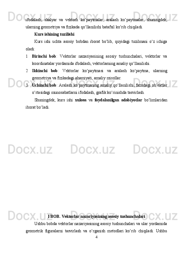 ifodalash,   skalyar   va   vektorli   ko‘paytmalar,   aralash   ko‘paytmalar,   shuningdek,
ularning geometriya va fizikada qo‘llanilishi batafsil ko‘rib chiqiladi.
Kurs ishining tuzilishi
Kurs   ishi   uchta   asosiy   bobdan   iborat   bo‘lib,   quyidagi   tuzilmani   o‘z   ichiga
oladi:
1 Birinchi   bob :   Vektorlar   nazariyasining   asosiy   tushunchalari,   vektorlar   va
koordinatalar yordamida ifodalash, vektorlarning amaliy qo‘llanilishi.
2 Ikkinchi   bob :   Vektorlar   ko‘paytmasi   va   aralash   ko‘paytma,   ularning
geometriya va fizikadagi ahamiyati, amaliy misollar.
3 Uchinchi bob : Aralash ko‘paytmaning amaliy qo‘llanilishi, fazodagi ob’ektlar
o‘rtasidagi munosabatlarni ifodalash, grafik ko‘rinishda tasvirlash.
Shuningdek,   kurs   ishi   xulosa   va   foydalanilgan   adabiyotlar   bo‘limlaridan
iborat bo‘ladi.
I BOB.  Vektorlar nazariyasining asosiy tushunchalari
Ushbu bobda vektorlar nazariyasining asosiy tushunchalari va ular yordamida
geometrik   figuralarni   tasvirlash   va   o‘rganish   metodlari   ko‘rib   chiqiladi.   Ushbu
4 