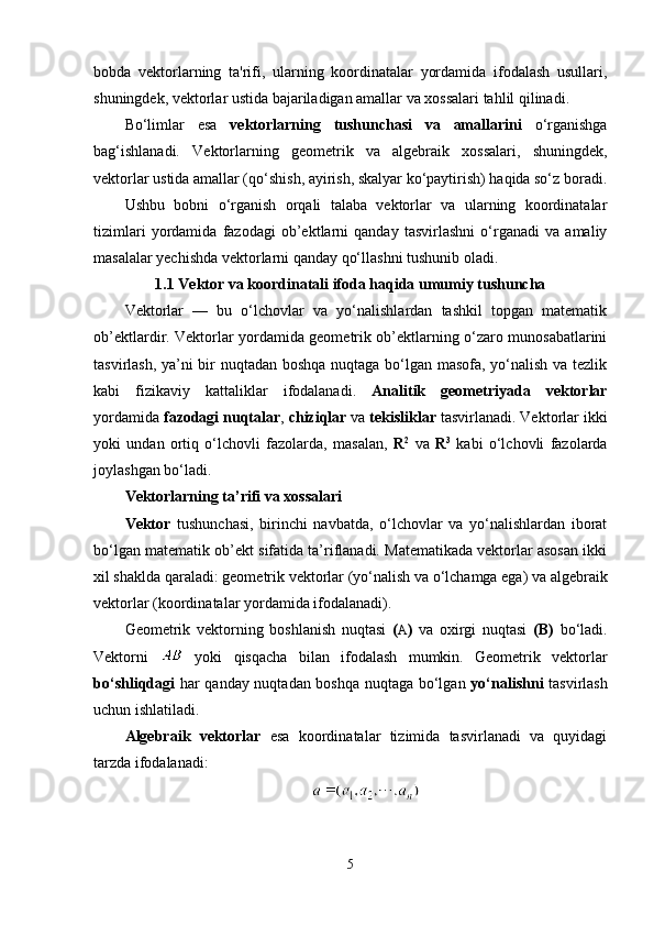 bobda   vektorlarning   ta'rifi,   ularning   koordinatalar   yordamida   ifodalash   usullari,
shuningdek, vektorlar ustida bajariladigan amallar va xossalari tahlil qilinadi.
Bo‘limlar   esa   vektorlarning   tushunchasi   va   amallarini   o‘rganishga
bag‘ishlanadi.   Vektorlarning   geometrik   va   algebraik   xossalari,   shuningdek,
vektorlar ustida amallar (qo‘shish, ayirish, skalyar ko‘paytirish) haqida so‘z boradi.
Ushbu   bobni   o‘rganish   orqali   talaba   vektorlar   va   ularning   koordinatalar
tizimlari   yordamida   fazodagi   ob’ektlarni   qanday   tasvirlashni   o‘rganadi   va   amaliy
masalalar yechishda vektorlarni qanday qo‘llashni tushunib oladi.
1.1 Vektor va koordinatali ifoda haqida umumiy tushuncha
Vektorlar   —   bu   o‘lchovlar   va   yo‘nalishlardan   tashkil   topgan   matematik
ob’ektlardir. Vektorlar yordamida geometrik ob’ektlarning o‘zaro munosabatlarini
tasvirlash, ya’ni bir nuqtadan boshqa nuqtaga bo‘lgan masofa, yo‘nalish va tezlik
kabi   fizikaviy   kattaliklar   ifodalanadi.   Analitik   geometriyada   vektorlar
yordamida  fazodagi nuqtalar ,  chiziqlar  va  tekisliklar  tasvirlanadi. Vektorlar ikki
yoki   undan   ortiq   o‘lchovli   fazolarda,   masalan,   R 2
  va   R 3
  kabi   o‘lchovli   fazolarda
joylashgan bo‘ladi.
Vektorlarning ta’rifi va xossalari
Vektor   tushunchasi,   birinchi   navbatda,   o‘lchovlar   va   yo‘nalishlardan   iborat
bo‘lgan matematik ob’ekt sifatida ta’riflanadi. Matematikada vektorlar asosan ikki
xil shaklda qaraladi: geometrik vektorlar (yo‘nalish va o‘lchamga ega) va algebraik
vektorlar (koordinatalar yordamida ifodalanadi).
Geometrik   vektorning   boshlanish   nuqtasi   ( A )   va   oxirgi   nuqtasi   (B)   bo‘ladi.
Vektorni     yoki   qisqacha   bilan   ifodalash   mumkin.   Geometrik   vektorlar
bo‘shliqdagi   har qanday nuqtadan boshqa nuqtaga bo‘lgan   yo‘nalishni   tasvirlash
uchun ishlatiladi.
Algebraik   vektorlar   esa   koordinatalar   tizimida   tasvirlanadi   va   quyidagi
tarzda ifodalanadi:
5 