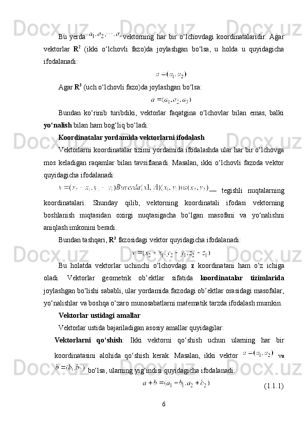 Bu   yerda   vektorning   har   bir   o‘lchovdagi   koordinatalaridir.   Agar
vektorlar   R 2
  (ikki   o‘lchovli   fazo)da   joylashgan   bo‘lsa,   u   holda   u   quyidagicha
ifodalanadi:
Agar  R 3
 (uch o‘lchovli fazo)da joylashgan bo‘lsa:
Bundan   ko‘rinib   turibdiki,   vektorlar   faqatgina   o‘lchovlar   bilan   emas,   balki
yo‘nalish  bilan ham bog‘liq bo‘ladi.
Koordinatalar yordamida vektorlarni ifodalash
Vektorlarni koordinatalar tizimi yordamida ifodalashda ular har bir o‘lchovga
mos   keladigan   raqamlar   bilan   tavsiflanadi.   Masalan,   ikki   o‘lchovli   fazoda   vektor
quyidagicha ifodalanadi:
—   tegishli   nuqtalarning
koordinatalari.   Shunday   qilib,   vektorning   koordinatali   ifodasi   vektorning
boshlanish   nuqtasidan   oxirgi   nuqtasigacha   bo‘lgan   masofani   va   yo‘nalishni
aniqlash imkonini beradi.
Bundan tashqari,  R 3
 fazosidagi vektor quyidagicha ifodalanadi:
Bu   holatda   vektorlar   uchinchi   o‘lchovdagi   z   koordinatani   ham   o‘z   ichiga
oladi.   Vektorlar   geometrik   ob’ektlar   sifatida   koordinatalar   tizimlarida
joylashgan bo‘lishi sababli, ular yordamida fazodagi ob’ektlar orasidagi masofalar,
yo‘nalishlar va boshqa o‘zaro munosabatlarni matematik tarzda ifodalash mumkin.
Vektorlar ustidagi amallar
Vektorlar ustida bajariladigan asosiy amallar quyidagilar:
Vektorlarni   qo‘shish :   Ikki   vektorni   qo‘shish   uchun   ularning   har   bir
koordinatasini   alohida   qo‘shish   kerak.   Masalan,   ikki   vektor     va
 bo‘lsa, ularning yig‘indisi quyidagicha ifodalanadi:
                                                                           (1.1.1)
6 
