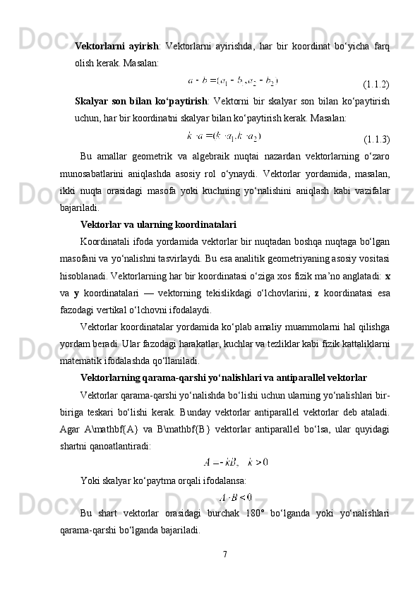 Vektorlarni   ayirish :   Vektorlarni   ayirishda,   har   bir   koordinat   bo‘yicha   farq
olish kerak. Masalan:
                                                                                 (1.1.2)
Skalyar   son   bilan   ko‘paytirish :   Vektorni   bir   skalyar   son   bilan   ko‘paytirish
uchun, har bir koordinatni skalyar bilan ko‘paytirish kerak. Masalan:
                                                                                     (1.1.3)
Bu   amallar   geometrik   va   algebraik   nuqtai   nazardan   vektorlarning   o‘zaro
munosabatlarini   aniqlashda   asosiy   rol   o‘ynaydi.   Vektorlar   yordamida,   masalan,
ikki   nuqta   orasidagi   masofa   yoki   kuchning   yo‘nalishini   aniqlash   kabi   vazifalar
bajariladi.
Vektorlar va ularning koordinatalari
Koordinatali ifoda yordamida vektorlar bir nuqtadan boshqa nuqtaga bo‘lgan
masofani va yo‘nalishni tasvirlaydi. Bu esa analitik geometriyaning asosiy vositasi
hisoblanadi. Vektorlarning har bir koordinatasi o‘ziga xos fizik ma’no anglatadi:  x
va   y   koordinatalari   —   vektorning   tekislikdagi   o‘lchovlarini,   z   koordinatasi   esa
fazodagi vertikal o‘lchovni ifodalaydi.
Vektorlar koordinatalar yordamida ko‘plab amaliy muammolarni hal qilishga
yordam beradi. Ular fazodagi harakatlar, kuchlar va tezliklar kabi fizik kattaliklarni
matematik ifodalashda qo‘llaniladi.
Vektorlarning qarama-qarshi yo‘nalishlari va antiparallel vektorlar
Vektorlar qarama-qarshi yo‘nalishda bo‘lishi uchun ularning yo‘nalishlari bir-
biriga   teskari   bo‘lishi   kerak.   Bunday   vektorlar   antiparallel   vektorlar   deb   ataladi.
Agar   A\mathbf{A}   va   B\mathbf{B}   vektorlar   antiparallel   bo‘lsa,   ular   quyidagi
shartni qanoatlantiradi:
Yoki skalyar ko‘paytma orqali ifodalansa:
Bu   shart   vektorlar   orasidagi   burchak   180°   bo‘lganda   yoki   yo‘nalishlari
qarama-qarshi bo‘lganda bajariladi.
7 