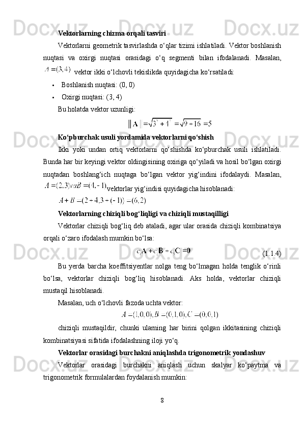 Vektorlarning chizma orqali tasviri
Vektorlarni geometrik tasvirlashda o‘qlar tizimi ishlatiladi. Vektor boshlanish
nuqtasi   va   oxirgi   nuqtasi   orasidagi   o‘q   segmenti   bilan   ifodalanadi.   Masalan,
   vektor ikki o‘lchovli tekislikda quyidagicha ko‘rsatiladi:
 Boshlanish nuqtasi: (0, 0)
 Oxirgi nuqtasi: (3, 4)
Bu holatda vektor uzunligi:
Ko‘pburchak usuli yordamida vektorlarni qo‘shish
Ikki   yoki   undan   ortiq   vektorlarni   qo‘shishda   ko‘pburchak   usuli   ishlatiladi.
Bunda har bir keyingi vektor oldingisining oxiriga qo‘yiladi va hosil bo‘lgan oxirgi
nuqtadan   boshlang‘ich   nuqtaga   bo‘lgan   vektor   yig‘indini   ifodalaydi.   Masalan,
vektorlar yig‘indisi quyidagicha hisoblanadi:
Vektorlarning chiziqli bog‘liqligi va chiziqli mustaqilligi
Vektorlar chiziqli bog‘liq deb ataladi, agar ular orasida chiziqli kombinatsiya
orqali o‘zaro ifodalash mumkin bo‘lsa:
                                                                                     (1.1.4)
Bu   yerda   barcha   koeffitsiyentlar   nolga   teng   bo‘lmagan   holda   tenglik   o‘rinli
bo‘lsa,   vektorlar   chiziqli   bog‘liq   hisoblanadi.   Aks   holda,   vektorlar   chiziqli
mustaqil hisoblanadi.
Masalan, uch o‘lchovli fazoda uchta vektor:
chiziqli   mustaqildir,   chunki   ularning   har   birini   qolgan   ikkitasining   chiziqli
kombinatsiyasi sifatida ifodalashning iloji yo‘q.
Vektorlar orasidagi burchakni aniqlashda trigonometrik yondashuv
Vektorlar   orasidagi   burchakni   aniqlash   uchun   skalyar   ko‘paytma   va
trigonometrik formulalardan foydalanish mumkin:
8 
