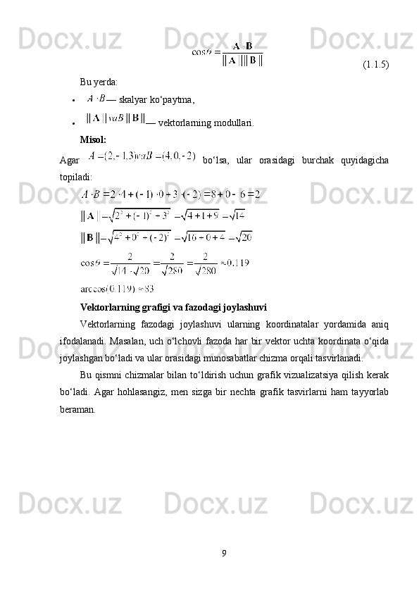                                                                                       (1.1.5)
Bu yerda:
 — skalyar ko‘paytma,
 — vektorlarning modullari.
Misol:
Agar     bo‘lsa,   ular   orasidagi   burchak   quyidagicha
topiladi:
Vektorlarning grafigi va fazodagi joylashuvi
Vektorlarning   fazodagi   joylashuvi   ularning   koordinatalar   yordamida   aniq
ifodalanadi. Masalan, uch o‘lchovli fazoda har bir vektor uchta koordinata o‘qida
joylashgan bo‘ladi va ular orasidagi munosabatlar chizma orqali tasvirlanadi.
Bu qismni  chizmalar  bilan to‘ldirish uchun grafik vizualizatsiya  qilish kerak
bo‘ladi.   Agar   hohlasangiz,   men   sizga   bir   nechta   grafik   tasvirlarni   ham   tayyorlab
beraman.
9 
