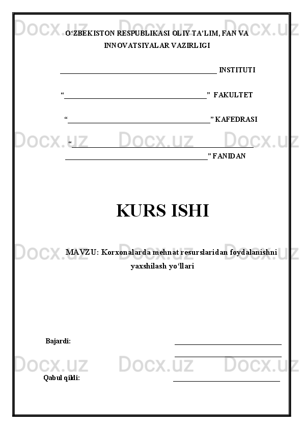 O ZBEKISTON RESPUBLIKASI ʻ OLIY TA’LIM , FAN VA
INNOVATSIYALAR VAZIRLIGI
  ____________________________________________  INSTITUTI
“________________________________________”  FAKULTET
“ ________________________________________ ”  KAFEDRASI
“ ___________________________________________________
________________________________________ ” FANIDAN
KURS ISHI
МАVZU:   Korxonalarda mehnat resurslaridan foydalanishni
yaxshilash yo‘llari
Bajardi:                                                           ______________________________ 
______________________________
Qabul qildi:                  ______________________________ 