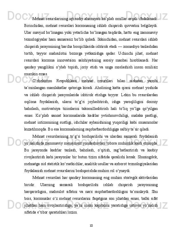 Mehnat  resurslarining iqtisodiy ahamiyati ko‘plab omillar orqali ifodalanadi.
Birinchidan,   mehnat   resurslari   korxonaning   ishlab   chiqarish   quvvatini   belgilaydi.
Ular mavjud bo‘lmagan yoki yetarlicha bo‘lmagan taqdirda, hatto eng zamonaviy
texnologiyalar ham samarasiz bo‘lib qoladi. Ikkinchidan, mehnat  resurslari ishlab
chiqarish jarayonining barcha bosqichlarida ishtirok etadi — xomashyo tanlashdan
tortib,   tayyor   mahsulotni   bozorga   yetkazishga   qadar.   Uchinchi   jihat,   mehnat
resurslari   korxona   innovatsion   salohiyatining   asosiy   manbai   hisoblanadi.   Har
qanday   yangilikni   o‘ylab   topish,   joriy   etish   va   unga   moslashish   inson   omilisiz
mumkin emas.
O‘zbekiston   Respublikasi   mehnat   resurslari   bilan   nisbatan   yaxshi
ta’minlangan   mamlakatlar   qatoriga   kiradi.   Aholining   katta   qismi   mehnat   yoshida
va   ishlab   chiqarish   jarayonlarida   ishtirok   etishga   tayyor.   Lekin   bu   resurslardan
oqilona   foydalanish,   ularni   to‘g‘ri   joylashtirish,   ishga   yaroqliligini   doimiy
baholash,   motivatsiya   tizimlarini   takomillashtirish   hali   to‘liq   yo‘lga   qo‘yilgan
emas.   Ko‘plab   sanoat   korxonalarida   kadrlar   yetishmovchiligi,   malaka   pastligi,
mehnat   intizomining   sustligi,   ishchilar   aylanishining   yuqoriligi   kabi   muammolar
kuzatilmoqda. Bu esa korxonalarning raqobatbardoshligiga salbiy ta’sir qiladi.
Mehnat   resurslarining   to‘g‘ri   boshqarilishi   va   ulardan   samarali   foydalanish
yo‘nalishida zamonaviy menejment yondashuvlari tobora muhimlik kasb etmoqda.
Bu   jarayonda   kadrlar   tanlash,   baholash,   o‘qitish,   rag‘batlantirish   va   kasbiy
rivojlantirish kabi jarayonlar bir butun tizim  sifatida qaralishi  kerak. Shuningdek,
mehnatga oid statistik ko‘rsatkichlar, analitik usullar va axborot texnologiyalaridan
foydalanish mehnat resurslarini boshqarishda muhim rol o‘ynaydi.
Mehnat   resurslari   har   qanday   korxonaning   eng  muhim   strategik  aktivlaridan
biridir.   Ularning   samarali   boshqarilishi   ishlab   chiqarish   jarayonining
barqarorligini,   mahsulot   sifatini   va   narx   raqobatbardoshligini   ta’minlaydi.   Shu
bois,   korxonalar   o‘z   mehnat   resurslarini   faqatgina   son   jihatdan   emas,   balki   sifat
jihatdan   ham   rivojlantirishga,   ya’ni   inson   kapitalini   yaratishga   ustuvor   yo‘nalish
sifatida e’tibor qaratishlari lozim.  
10 