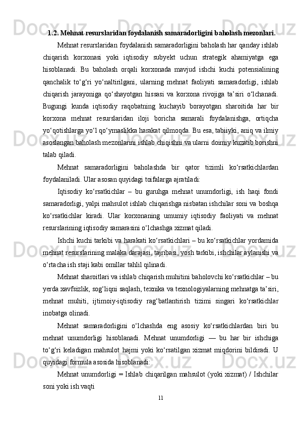  1.2. Mehnat resurslaridan foydalanish samaradorligini baholash mezonlari.
Mehnat resurslaridan foydalanish samaradorligini baholash har qanday ishlab
chiqarish   korxonasi   yoki   iqtisodiy   subyekt   uchun   strategik   ahamiyatga   ega
hisoblanadi.   Bu   baholash   orqali   korxonada   mavjud   ishchi   kuchi   potensialining
qanchalik   to‘g‘ri   yo‘naltirilgani,   ularning   mehnat   faoliyati   samaradorligi,   ishlab
chiqarish   jarayoniga   qo‘shayotgan   hissasi   va   korxona   rivojiga   ta’siri   o‘lchanadi.
Bugungi   kunda   iqtisodiy   raqobatning   kuchayib   borayotgan   sharoitida   har   bir
korxona   mehnat   resurslaridan   iloji   boricha   samarali   foydalanishga,   ortiqcha
yo‘qotishlarga yo‘l qo‘ymaslikka harakat qilmoqda. Bu esa, tabiiyki, aniq va ilmiy
asoslangan baholash mezonlarini ishlab chiqishni va ularni doimiy kuzatib borishni
talab qiladi.
Mehnat   samaradorligini   baholashda   bir   qator   tizimli   ko‘rsatkichlardan
foydalaniladi. Ular asosan quyidagi toifalarga ajratiladi:
Iqtisodiy   ko‘rsatkichlar   –   bu   guruhga   mehnat   unumdorligi,   ish   haqi   fondi
samaradorligi, yalpi mahsulot ishlab chiqarishga nisbatan ishchilar soni va boshqa
ko‘rsatkichlar   kiradi.   Ular   korxonaning   umumiy   iqtisodiy   faoliyati   va   mehnat
resurslarining iqtisodiy samarasini o‘lchashga xizmat qiladi.
Ishchi kuchi tarkibi va harakati ko‘rsatkichlari – bu ko‘rsatkichlar yordamida
mehnat resurslarining malaka darajasi, tajribasi, yosh tarkibi, ishchilar aylanishi va
o‘rtacha ish staji kabi omillar tahlil qilinadi.
Mehnat sharoitlari va ishlab chiqarish muhitini baholovchi ko‘rsatkichlar – bu
yerda xavfsizlik, sog‘liqni saqlash, texnika va texnologiyalarning mehnatga ta’siri,
mehnat   muhiti,   ijtimoiy-iqtisodiy   rag‘batlantirish   tizimi   singari   ko‘rsatkichlar
inobatga olinadi.
Mehnat   samaradorligini   o‘lchashda   eng   asosiy   ko‘rsatkichlardan   biri   bu
mehnat   unumdorligi   hisoblanadi.   Mehnat   unumdorligi   —   bu   har   bir   ishchiga
to‘g‘ri   keladigan   mahsulot   hajmi   yoki   ko‘rsatilgan   xizmat   miqdorini   bildiradi.   U
quyidagi formula asosida hisoblanadi:
Mehnat   unumdorligi   =  Ishlab   chiqarilgan  mahsulot   (yoki   xizmat)   /   Ishchilar
soni yoki ish vaqti
11 