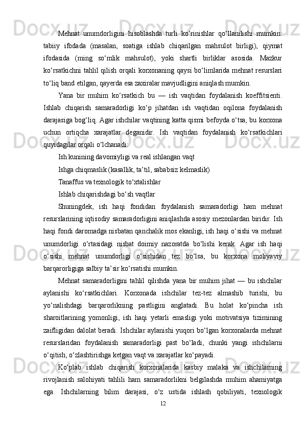 Mehnat   unumdorligini   hisoblashda   turli   ko‘rinishlar   qo‘llanilishi   mumkin:
tabiiy   ifodada   (masalan,   soatiga   ishlab   chiqarilgan   mahsulot   birligi),   qiymat
ifodasida   (ming   so‘mlik   mahsulot),   yoki   shartli   birliklar   asosida.   Mazkur
ko‘rsatkichni  tahlil  qilish orqali  korxonaning qaysi  bo‘limlarida mehnat resurslari
to‘liq band etilgan, qayerda esa zaxiralar mavjudligini aniqlash mumkin.
Yana   bir   muhim   ko‘rsatkich   bu   —   ish   vaqtidan   foydalanish   koeffitsienti.
Ishlab   chiqarish   samaradorligi   ko‘p   jihatdan   ish   vaqtidan   oqilona   foydalanish
darajasiga bog‘liq. Agar ishchilar vaqtining katta qismi befoyda o‘tsa, bu korxona
uchun   ortiqcha   xarajatlar   deganidir.   Ish   vaqtidan   foydalanish   ko‘rsatkichlari
quyidagilar orqali o‘lchanadi:
Ish kunining davomiyligi va real ishlangan vaqt
Ishga chiqmaslik (kasallik, ta’til, sababsiz kelmaslik)
Tanaffus va texnologik to‘xtalishlar
Ishlab chiqarishdagi bo‘sh vaqtlar
Shuningdek,   ish   haqi   fondidan   foydalanish   samaradorligi   ham   mehnat
resurslarining iqtisodiy samaradorligini aniqlashda asosiy mezonlardan biridir. Ish
haqi fondi daromadga nisbatan qanchalik mos ekanligi, ish haqi o‘sishi va mehnat
unumdorligi   o‘rtasidagi   nisbat   doimiy   nazoratda   bo‘lishi   kerak.   Agar   ish   haqi
o‘sishi   mehnat   unumdorligi   o‘sishidan   tez   bo‘lsa,   bu   korxona   moliyaviy
barqarorligiga salbiy ta’sir ko‘rsatishi mumkin.
Mehnat   samaradorligini   tahlil   qilishda   yana   bir   muhim   jihat   —   bu   ishchilar
aylanishi   ko‘rsatkichlari.   Korxonada   ishchilar   tez-tez   almashib   turishi,   bu
yo‘nalishdagi   barqarorlikning   pastligini   anglatadi.   Bu   holat   ko‘pincha   ish
sharoitlarining   yomonligi,   ish   haqi   yetarli   emasligi   yoki   motivatsiya   tizimining
zaifligidan dalolat beradi. Ishchilar aylanishi yuqori bo‘lgan korxonalarda mehnat
resurslaridan   foydalanish   samaradorligi   past   bo‘ladi,   chunki   yangi   ishchilarni
o‘qitish, o‘zlashtirishga ketgan vaqt va xarajatlar ko‘payadi.
Ko‘plab   ishlab   chiqarish   korxonalarida   kasbiy   malaka   va   ishchilarning
rivojlanish   salohiyati   tahlili   ham   samaradorlikni   belgilashda   muhim   ahamiyatga
ega.   Ishchilarning   bilim   darajasi,   o‘z   ustida   ishlash   qobiliyati,   texnologik
12 