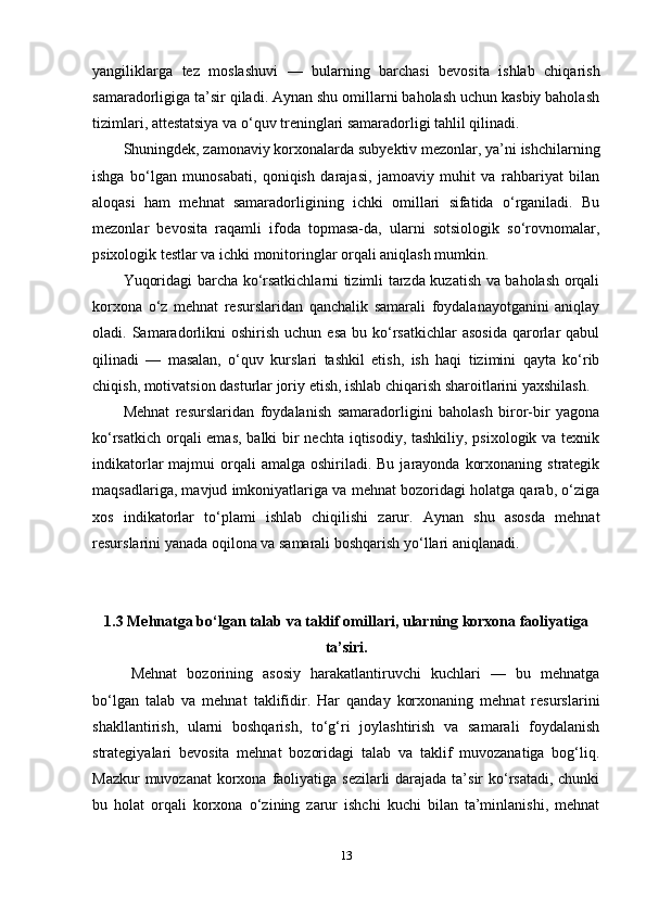 yangiliklarga   tez   moslashuvi   —   bularning   barchasi   bevosita   ishlab   chiqarish
samaradorligiga ta’sir qiladi. Aynan shu omillarni baholash uchun kasbiy baholash
tizimlari, attestatsiya va o‘quv treninglari samaradorligi tahlil qilinadi.
Shuningdek, zamonaviy korxonalarda subyektiv mezonlar, ya’ni ishchilarning
ishga   bo‘lgan   munosabati,   qoniqish   darajasi,   jamoaviy   muhit   va   rahbariyat   bilan
aloqasi   ham   mehnat   samaradorligining   ichki   omillari   sifatida   o‘rganiladi.   Bu
mezonlar   bevosita   raqamli   ifoda   topmasa-da,   ularni   sotsiologik   so‘rovnomalar,
psixologik testlar va ichki monitoringlar orqali aniqlash mumkin.
Yuqoridagi barcha ko‘rsatkichlarni tizimli tarzda kuzatish va baholash orqali
korxona   o‘z   mehnat   resurslaridan   qanchalik   samarali   foydalanayotganini   aniqlay
oladi.  Samaradorlikni   oshirish  uchun   esa  bu  ko‘rsatkichlar   asosida  qarorlar  qabul
qilinadi   —   masalan,   o‘quv   kurslari   tashkil   etish,   ish   haqi   tizimini   qayta   ko‘rib
chiqish, motivatsion dasturlar joriy etish, ishlab chiqarish sharoitlarini yaxshilash.
Mehnat   resurslaridan   foydalanish   samaradorligini   baholash   biror-bir   yagona
ko‘rsatkich orqali  emas, balki bir  nechta iqtisodiy, tashkiliy, psixologik va texnik
indikatorlar  majmui   orqali   amalga  oshiriladi. Bu  jarayonda  korxonaning  strategik
maqsadlariga, mavjud imkoniyatlariga va mehnat bozoridagi holatga qarab, o‘ziga
xos   indikatorlar   to‘plami   ishlab   chiqilishi   zarur.   Aynan   shu   asosda   mehnat
resurslarini yanada oqilona va samarali boshqarish yo‘llari aniqlanadi.
1.3 Mehnatga bo‘lgan talab va taklif omillari, ularning korxona faoliyatiga
ta’siri.
Mehnat   bozorining   asosiy   harakatlantiruvchi   kuchlari   —   bu   mehnatga
bo‘lgan   talab   va   mehnat   taklifidir.   Har   qanday   korxonaning   mehnat   resurslarini
shakllantirish,   ularni   boshqarish,   to‘g‘ri   joylashtirish   va   samarali   foydalanish
strategiyalari   bevosita   mehnat   bozoridagi   talab   va   taklif   muvozanatiga   bog‘liq.
Mazkur  muvozanat  korxona faoliyatiga sezilarli  darajada ta’sir  ko‘rsatadi, chunki
bu   holat   orqali   korxona   o‘zining   zarur   ishchi   kuchi   bilan   ta’minlanishi,   mehnat
13 