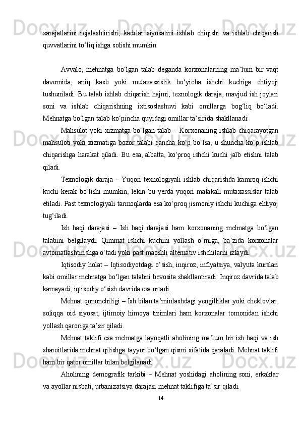 xarajatlarini   rejalashtirishi,   kadrlar   siyosatini   ishlab   chiqishi   va   ishlab   chiqarish
quvvatlarini to‘liq ishga solishi mumkin.
Avvalo,   mehnatga   bo‘lgan   talab   deganda   korxonalarning   ma’lum   bir   vaqt
davomida,   aniq   kasb   yoki   mutaxassislik   bo‘yicha   ishchi   kuchiga   ehtiyoji
tushuniladi. Bu talab ishlab chiqarish hajmi, texnologik daraja, mavjud ish joylari
soni   va   ishlab   chiqarishning   ixtisoslashuvi   kabi   omillarga   bog‘liq   bo‘ladi.
Mehnatga bo‘lgan talab ko‘pincha quyidagi omillar ta’sirida shakllanadi:
Mahsulot  yoki   xizmatga bo‘lgan  talab –  Korxonaning  ishlab  chiqarayotgan
mahsuloti   yoki  xizmatiga  bozor   talabi   qancha  ko‘p  bo‘lsa,  u  shuncha  ko‘p ishlab
chiqarishga harakat  qiladi. Bu esa, albatta, ko‘proq ishchi  kuchi  jalb etishni  talab
qiladi.
Texnologik daraja – Yuqori  texnologiyali ishlab chiqarishda kamroq ishchi
kuchi   kerak   bo‘lishi   mumkin,   lekin   bu   yerda   yuqori   malakali   mutaxassislar   talab
etiladi. Past texnologiyali tarmoqlarda esa ko‘proq jismoniy ishchi kuchiga ehtiyoj
tug‘iladi.
Ish   haqi   darajasi   –   Ish   haqi   darajasi   ham   korxonaning   mehnatga   bo‘lgan
talabini   belgilaydi.   Qimmat   ishchi   kuchini   yollash   o‘rniga,   ba’zida   korxonalar
avtomatlashtirishga o‘tadi yoki past maoshli alternativ ishchilarni izlaydi.
Iqtisodiy holat – Iqtisodiyotdagi o‘sish, inqiroz, inflyatsiya, valyuta kurslari
kabi omillar mehnatga bo‘lgan talabni bevosita shakllantiradi. Inqiroz davrida talab
kamayadi, iqtisodiy o‘sish davrida esa ortadi.
Mehnat qonunchiligi – Ish bilan ta’minlashdagi yengilliklar yoki cheklovlar,
soliqqa   oid   siyosat,   ijtimoiy   himoya   tizimlari   ham   korxonalar   tomonidan   ishchi
yollash qaroriga ta’sir qiladi.
Mehnat  taklifi esa mehnatga layoqatli  aholining ma’lum bir  ish haqi  va ish
sharoitlarida mehnat qilishga tayyor bo‘lgan qismi sifatida qaraladi. Mehnat taklifi
ham bir qator omillar bilan belgilanadi:
Aholining   demografik   tarkibi   –   Mehnat   yoshidagi   aholining   soni,   erkaklar
va ayollar nisbati, urbanizatsiya darajasi mehnat taklifiga ta’sir qiladi.
14 