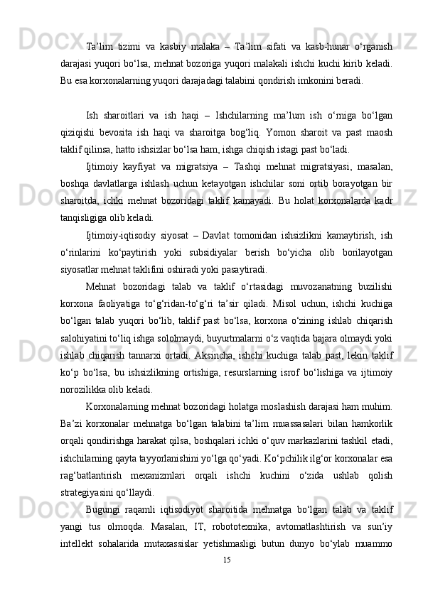 Ta’lim   tizimi   va   kasbiy   malaka   –   Ta’lim   sifati   va   kasb-hunar   o‘rganish
darajasi yuqori bo‘lsa, mehnat bozoriga yuqori malakali ishchi kuchi kirib keladi.
Bu esa korxonalarning yuqori darajadagi talabini qondirish imkonini beradi.
Ish   sharoitlari   va   ish   haqi   –   Ishchilarning   ma’lum   ish   o‘rniga   bo‘lgan
qiziqishi   bevosita   ish   haqi   va   sharoitga   bog‘liq.   Yomon   sharoit   va   past   maosh
taklif qilinsa, hatto ishsizlar bo‘lsa ham, ishga chiqish istagi past bo‘ladi.
Ijtimoiy   kayfiyat   va   migratsiya   –   Tashqi   mehnat   migratsiyasi,   masalan,
boshqa   davlatlarga   ishlash   uchun   ketayotgan   ishchilar   soni   ortib   borayotgan   bir
sharoitda,   ichki   mehnat   bozoridagi   taklif   kamayadi.   Bu   holat   korxonalarda   kadr
tanqisligiga olib keladi.
Ijtimoiy-iqtisodiy   siyosat   –   Davlat   tomonidan   ishsizlikni   kamaytirish,   ish
o‘rinlarini   ko‘paytirish   yoki   subsidiyalar   berish   bo‘yicha   olib   borilayotgan
siyosatlar mehnat taklifini oshiradi yoki pasaytiradi.
Mehnat   bozoridagi   talab   va   taklif   o‘rtasidagi   muvozanatning   buzilishi
korxona   faoliyatiga   to‘g‘ridan-to‘g‘ri   ta’sir   qiladi.   Misol   uchun,   ishchi   kuchiga
bo‘lgan   talab   yuqori   bo‘lib,   taklif   past   bo‘lsa,   korxona   o‘zining   ishlab   chiqarish
salohiyatini to‘liq ishga sololmaydi, buyurtmalarni o‘z vaqtida bajara olmaydi yoki
ishlab   chiqarish   tannarxi   ortadi.   Aksincha,   ishchi   kuchiga   talab   past,   lekin   taklif
ko‘p   bo‘lsa,   bu   ishsizlikning   ortishiga,   resurslarning   isrof   bo‘lishiga   va   ijtimoiy
norozilikka olib keladi.
Korxonalarning mehnat bozoridagi holatga moslashish darajasi ham muhim.
Ba’zi   korxonalar   mehnatga   bo‘lgan   talabini   ta’lim   muassasalari   bilan   hamkorlik
orqali qondirishga harakat qilsa, boshqalari ichki o‘quv markazlarini tashkil etadi,
ishchilarning qayta tayyorlanishini yo‘lga qo‘yadi. Ko‘pchilik ilg‘or korxonalar esa
rag‘batlantirish   mexanizmlari   orqali   ishchi   kuchini   o‘zida   ushlab   qolish
strategiyasini qo‘llaydi.
Bugungi   raqamli   iqtisodiyot   sharoitida   mehnatga   bo‘lgan   talab   va   taklif
yangi   tus   olmoqda.   Masalan,   IT,   robototexnika,   avtomatlashtirish   va   sun’iy
intellekt   sohalarida   mutaxassislar   yetishmasligi   butun   dunyo   bo‘ylab   muammo
15 