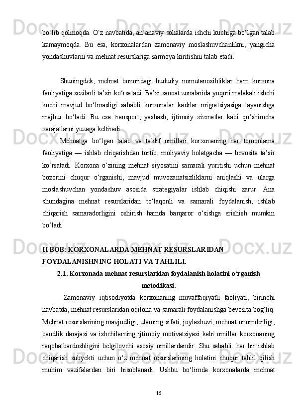 bo‘lib qolmoqda. O‘z navbatida, an’anaviy sohalarda ishchi kuchiga bo‘lgan talab
kamaymoqda.   Bu   esa,   korxonalardan   zamonaviy   moslashuvchanlikni,   yangicha
yondashuvlarni va mehnat resurslariga sarmoya kiritishni talab etadi.
Shuningdek,   mehnat   bozoridagi   hududiy   nomutanosibliklar   ham   korxona
faoliyatiga sezilarli ta’sir ko‘rsatadi. Ba’zi sanoat zonalarida yuqori malakali ishchi
kuchi   mavjud   bo‘lmasligi   sababli   korxonalar   kadrlar   migratsiyasiga   tayanishga
majbur   bo‘ladi.   Bu   esa   transport,   yashash,   ijtimoiy   xizmatlar   kabi   qo‘shimcha
xarajatlarni yuzaga keltiradi.
Mehnatga   bo‘lgan   talab   va   taklif   omillari   korxonaning   har   tomonlama
faoliyatiga   —   ishlab   chiqarishdan   tortib,   moliyaviy   holatgacha   —   bevosita   ta’sir
ko‘rsatadi.   Korxona   o‘zining   mehnat   siyosatini   samarali   yuritishi   uchun   mehnat
bozorini   chuqur   o‘rganishi,   mavjud   muvozanatsizliklarni   aniqlashi   va   ularga
moslashuvchan   yondashuv   asosida   strategiyalar   ishlab   chiqishi   zarur.   Ana
shundagina   mehnat   resurslaridan   to‘laqonli   va   samarali   foydalanish,   ishlab
chiqarish   samaradorligini   oshirish   hamda   barqaror   o‘sishga   erishish   mumkin
bo‘ladi.
II BOB: KORXONALARDA MEHNAT RESURSLARIDAN 
FOYDALANISHNING HOLATI VA TAHLILI.
2.1. Korxonada mehnat resurslaridan foydalanish holatini o‘rganish
metodikasi.
Zamonaviy   iqtisodiyotda   korxonaning   muvaffaqiyatli   faoliyati,   birinchi
navbatda, mehnat resurslaridan oqilona va samarali foydalanishga bevosita bog‘liq.
Mehnat resurslarining mavjudligi, ularning sifati, joylashuvi, mehnat unumdorligi,
bandlik   darajasi   va   ishchilarning   ijtimoiy   motivatsiyasi   kabi   omillar   korxonaning
raqobatbardoshligini   belgilovchi   asosiy   omillardandir.   Shu   sababli,   har   bir   ishlab
chiqarish   subyekti   uchun   o‘z   mehnat   resurslarining   holatini   chuqur   tahlil   qilish
muhim   vazifalardan   biri   hisoblanadi.   Ushbu   bo‘limda   korxonalarda   mehnat
16 