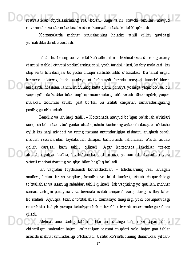 resurslaridan   foydalanishning   real   holati,   unga   ta’sir   etuvchi   omillar,   mavjud
muammolar va ularni bartaraf etish imkoniyatlari batafsil tahlil qilinadi.
Korxonalarda   mehnat   resurslarining   holatini   tahlil   qilish   quyidagi
yo‘nalishlarda olib boriladi:
Ishchi kuchining son va sifat ko‘rsatkichlari – Mehnat resurslarining asosiy
qismini tashkil etuvchi xodimlarning soni, yosh tarkibi, jinsi, kasbiy malakasi, ish
staji  va ta’lim darajasi  bo‘yicha chuqur statistik tahlil  o‘tkaziladi. Bu tahlil  orqali
korxona   o‘zining   kadr   salohiyatini   baholaydi   hamda   mavjud   kamchiliklarni
aniqlaydi. Masalan, ishchi kuchining katta qismi pensiya yoshiga yaqin bo‘lsa, bu
yaqin yillarda kadrlar bilan bog‘liq muammolarga olib keladi. Shuningdek, yuqori
malakali   xodimlar   ulushi   past   bo‘lsa,   bu   ishlab   chiqarish   samaradorligining
pastligiga olib keladi.
Bandlik va ish haqi tahlili – Korxonada mavjud bo‘lgan bo‘sh ish o‘rinlari
soni, ish bilan band bo‘lganlar ulushi, ishchi kuchining aylanish darajasi, o‘rtacha
oylik   ish   haqi   miqdori   va   uning   mehnat   unumdorligiga   nisbatini   aniqlash   orqali
mehnat   resurslaridan   foydalanish   darajasi   baholanadi.   Ishchilarni   o‘zida   ushlab
qolish   darajasi   ham   tahlil   qilinadi.   Agar   korxonada   ishchilar   tez-tez
almashinayotgan   bo‘lsa,   bu   ko‘pincha   past   maosh,   yomon   ish   sharoitlari   yoki
yetarli motivatsiyaning yo‘qligi bilan bog‘liq bo‘ladi.
Ish   vaqtidan   foydalanish   ko‘rsatkichlari   –   Ishchilarning   real   ishlagan
soatlari,   bekor   turish   vaqtlari,   kasallik   va   ta’til   kunlari,   ishlab   chiqarishdagi
to‘xtalishlar va ularning sabablari tahlil qilinadi. Ish vaqtining yo‘qotilishi mehnat
samaradorligini   pasaytiradi   va   bevosita   ishlab   chiqarish   xarajatlariga   salbiy   ta’sir
ko‘rsatadi.   Ayniqsa,  texnik  to‘xtalishlar,  xomashyo  tanqisligi   yoki   boshqaruvdagi
nosozliklar   tufayli   yuzaga   keladigan   bekor   turishlar   tizimli   muammolarga   ishora
qiladi.
Mehnat   unumdorligi   tahlili   –   Har   bir   ishchiga   to‘g‘ri   keladigan   ishlab
chiqarilgan   mahsulot   hajmi,   ko‘rsatilgan   xizmat   miqdori   yoki   bajarilgan   ishlar
asosida mehnat unumdorligi o‘lchanadi. Ushbu ko‘rsatkichning dinamikasi yildan-
17 