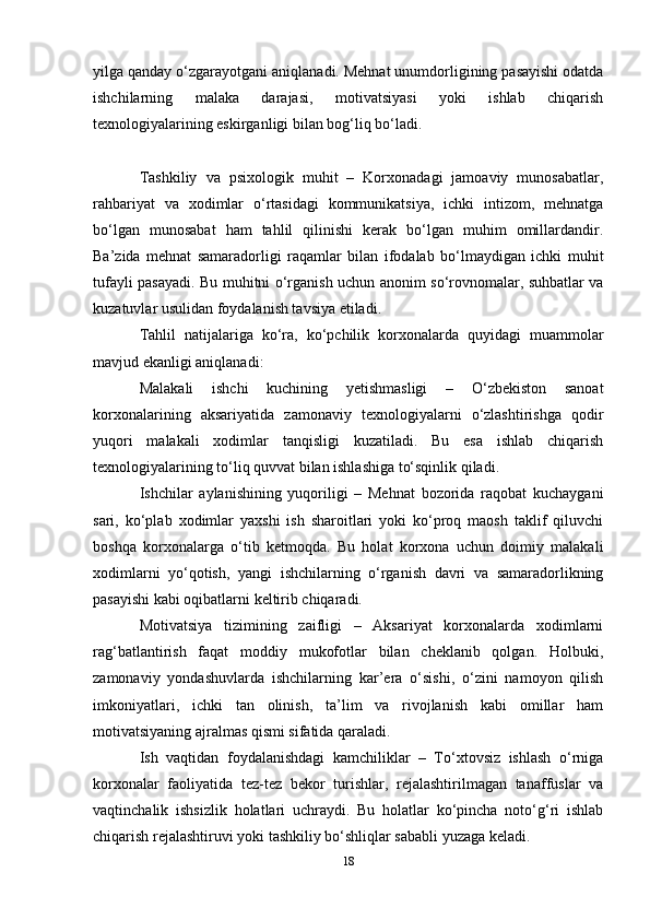 yilga qanday o‘zgarayotgani aniqlanadi. Mehnat unumdorligining pasayishi odatda
ishchilarning   malaka   darajasi,   motivatsiyasi   yoki   ishlab   chiqarish
texnologiyalarining eskirganligi bilan bog‘liq bo‘ladi.
Tashkiliy   va   psixologik   muhit   –   Korxonadagi   jamoaviy   munosabatlar,
rahbariyat   va   xodimlar   o‘rtasidagi   kommunikatsiya,   ichki   intizom,   mehnatga
bo‘lgan   munosabat   ham   tahlil   qilinishi   kerak   bo‘lgan   muhim   omillardandir.
Ba’zida   mehnat   samaradorligi   raqamlar   bilan   ifodalab   bo‘lmaydigan   ichki   muhit
tufayli pasayadi. Bu muhitni o‘rganish uchun anonim so‘rovnomalar, suhbatlar va
kuzatuvlar usulidan foydalanish tavsiya etiladi.
Tahlil   natijalariga   ko‘ra,   ko‘pchilik   korxonalarda   quyidagi   muammolar
mavjud ekanligi aniqlanadi:
Malakali   ishchi   kuchining   yetishmasligi   –   O‘zbekiston   sanoat
korxonalarining   aksariyatida   zamonaviy   texnologiyalarni   o‘zlashtirishga   qodir
yuqori   malakali   xodimlar   tanqisligi   kuzatiladi.   Bu   esa   ishlab   chiqarish
texnologiyalarining to‘liq quvvat bilan ishlashiga to‘sqinlik qiladi.
Ishchilar   aylanishining   yuqoriligi   –   Mehnat   bozorida   raqobat   kuchaygani
sari,   ko‘plab   xodimlar   yaxshi   ish   sharoitlari   yoki   ko‘proq   maosh   taklif   qiluvchi
boshqa   korxonalarga   o‘tib   ketmoqda.   Bu   holat   korxona   uchun   doimiy   malakali
xodimlarni   yo‘qotish,   yangi   ishchilarning   o‘rganish   davri   va   samaradorlikning
pasayishi kabi oqibatlarni keltirib chiqaradi.
Motivatsiya   tizimining   zaifligi   –   Aksariyat   korxonalarda   xodimlarni
rag‘batlantirish   faqat   moddiy   mukofotlar   bilan   cheklanib   qolgan.   Holbuki,
zamonaviy   yondashuvlarda   ishchilarning   kar’era   o‘sishi,   o‘zini   namoyon   qilish
imkoniyatlari,   ichki   tan   olinish,   ta’lim   va   rivojlanish   kabi   omillar   ham
motivatsiyaning ajralmas qismi sifatida qaraladi.
Ish   vaqtidan   foydalanishdagi   kamchiliklar   –   To‘xtovsiz   ishlash   o‘rniga
korxonalar   faoliyatida   tez-tez   bekor   turishlar,   rejalashtirilmagan   tanaffuslar   va
vaqtinchalik   ishsizlik   holatlari   uchraydi.   Bu   holatlar   ko‘pincha   noto‘g‘ri   ishlab
chiqarish rejalashtiruvi yoki tashkiliy bo‘shliqlar sababli yuzaga keladi.
18 