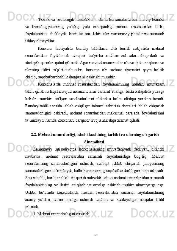Texnik va texnologik nosozliklar – Ba’zi korxonalarda zamonaviy texnika
va   texnologiyalarning   yo‘qligi   yoki   eskirganligi   mehnat   resurslaridan   to‘liq
foydalanishni   cheklaydi.   Ishchilar   bor,   lekin   ular   zamonaviy   jihozlarsiz   samarali
ishlay olmaydilar.
Korxona   faoliyatida   bunday   tahlillarni   olib   borish   natijasida   mehnat
resurslaridan   foydalanish   darajasi   bo‘yicha   muhim   xulosalar   chiqariladi   va
strategik qarorlar qabul qilinadi. Agar mavjud muammolar o‘z vaqtida aniqlansa va
ularning   ildizi   to‘g‘ri   tushunilsa,   korxona   o‘z   mehnat   siyosatini   qayta   ko‘rib
chiqib, raqobatbardoshlik darajasini oshirishi mumkin.
Korxonalarda   mehnat   resurslaridan   foydalanishning   holatini   muntazam
tahlil qilish nafaqat mavjud muammolarni bartaraf etishga, balki kelajakda yuzaga
kelishi   mumkin   bo‘lgan   xavf-xatarlarni   oldindan   ko‘ra   olishga   yordam   beradi.
Bunday  tahlil  asosida  ishlab   chiqilgan  takomillashtirish  choralari   ishlab  chiqarish
samaradorligini   oshiradi,   mehnat   resurslaridan   maksimal   darajada   foydalanishni
ta’minlaydi hamda korxonani barqaror rivojlantirishga xizmat qiladi.
2.2. Mehnat unumdorligi, ishchi kuchining tarkibi va ularning o‘zgarish
dinamikasi.
Zamonaviy   iqtisodiyotda   korxonalarning   muvaffaqiyatli   faoliyati,   birinchi
navbatda,   mehnat   resurslaridan   samarali   foydalanishga   bog‘liq.   Mehnat
resurslarining   samaradorligini   oshirish,   nafaqat   ishlab   chiqarish   jarayonining
samaradorligini ta’minlaydi, balki korxonaning raqobatbardoshligini ham oshiradi.
Shu sababli, har bir ishlab chiqarish subyekti uchun mehnat resurslaridan samarali
foydalanishning   yo‘llarini   aniqlash   va   amalga   oshirish   muhim   ahamiyatga   ega.
Ushbu   bo‘limda   korxonalarda   mehnat   resurslaridan   samarali   foydalanishning
asosiy   yo‘llari,   ularni   amalga   oshirish   usullari   va   kutilayotgan   natijalar   tahlil
qilinadi.
1. Mehnat unumdorligini oshirish
19 