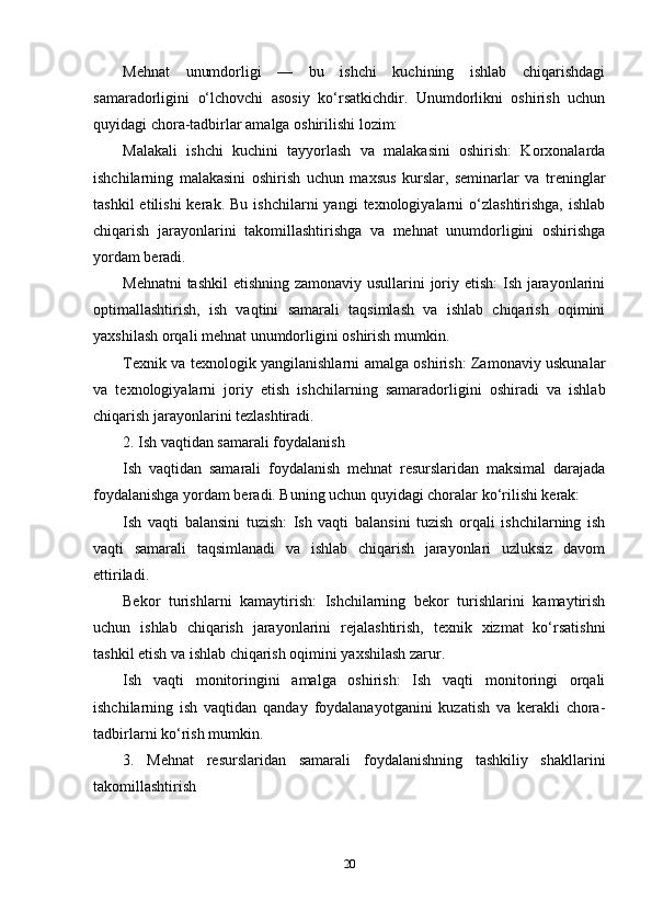 Mehnat   unumdorligi   —   bu   ishchi   kuchining   ishlab   chiqarishdagi
samaradorligini   o‘lchovchi   asosiy   ko‘rsatkichdir.   Unumdorlikni   oshirish   uchun
quyidagi chora-tadbirlar amalga oshirilishi lozim:
Malakali   ishchi   kuchini   tayyorlash   va   malakasini   oshirish:   Korxonalarda
ishchilarning   malakasini   oshirish   uchun   maxsus   kurslar,   seminarlar   va   treninglar
tashkil  etilishi  kerak.  Bu   ishchilarni   yangi   texnologiyalarni   o‘zlashtirishga,   ishlab
chiqarish   jarayonlarini   takomillashtirishga   va   mehnat   unumdorligini   oshirishga
yordam beradi.
Mehnatni  tashkil  etishning zamonaviy usullarini joriy etish:  Ish jarayonlarini
optimallashtirish,   ish   vaqtini   samarali   taqsimlash   va   ishlab   chiqarish   oqimini
yaxshilash orqali mehnat unumdorligini oshirish mumkin.
Texnik va texnologik yangilanishlarni amalga oshirish: Zamonaviy uskunalar
va   texnologiyalarni   joriy   etish   ishchilarning   samaradorligini   oshiradi   va   ishlab
chiqarish jarayonlarini tezlashtiradi.
2. Ish vaqtidan samarali foydalanish
Ish   vaqtidan   samarali   foydalanish   mehnat   resurslaridan   maksimal   darajada
foydalanishga yordam beradi. Buning uchun quyidagi choralar ko‘rilishi kerak:
Ish   vaqti   balansini   tuzish:   Ish   vaqti   balansini   tuzish   orqali   ishchilarning   ish
vaqti   samarali   taqsimlanadi   va   ishlab   chiqarish   jarayonlari   uzluksiz   davom
ettiriladi.
Bekor   turishlarni   kamaytirish:   Ishchilarning   bekor   turishlarini   kamaytirish
uchun   ishlab   chiqarish   jarayonlarini   rejalashtirish,   texnik   xizmat   ko‘rsatishni
tashkil etish va ishlab chiqarish oqimini yaxshilash zarur.
Ish   vaqti   monitoringini   amalga   oshirish:   Ish   vaqti   monitoringi   orqali
ishchilarning   ish   vaqtidan   qanday   foydalanayotganini   kuzatish   va   kerakli   chora-
tadbirlarni ko‘rish mumkin.
3.   Mehnat   resurslaridan   samarali   foydalanishning   tashkiliy   shakllarini
takomillashtirish
20 