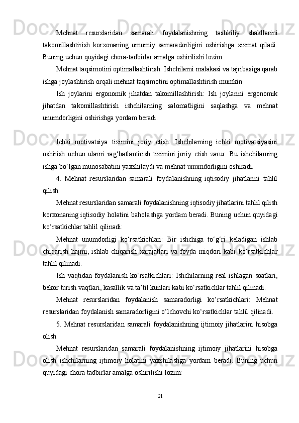 Mehnat   resurslaridan   samarali   foydalanishning   tashkiliy   shakllarini
takomillashtirish   korxonaning   umumiy   samaradorligini   oshirishga   xizmat   qiladi.
Buning uchun quyidagi chora-tadbirlar amalga oshirilishi lozim:
Mehnat taqsimotini optimallashtirish: Ishchilarni malakasi va tajribasiga qarab
ishga joylashtirish orqali mehnat taqsimotini optimallashtirish mumkin.
Ish   joylarini   ergonomik   jihatdan   takomillashtirish:   Ish   joylarini   ergonomik
jihatdan   takomillashtirish   ishchilarning   salomatligini   saqlashga   va   mehnat
unumdorligini oshirishga yordam beradi.
Ichki   motivatsiya   tizimini   joriy   etish:   Ishchilarning   ichki   motivatsiyasini
oshirish   uchun   ularni   rag‘batlantirish   tizimini   joriy   etish   zarur.   Bu   ishchilarning
ishga bo‘lgan munosabatini yaxshilaydi va mehnat unumdorligini oshiradi.
4.   Mehnat   resurslaridan   samarali   foydalanishning   iqtisodiy   jihatlarini   tahlil
qilish
Mehnat resurslaridan samarali foydalanishning iqtisodiy jihatlarini tahlil qilish
korxonaning iqtisodiy holatini baholashga yordam beradi. Buning uchun quyidagi
ko‘rsatkichlar tahlil qilinadi:
Mehnat   unumdorligi   ko‘rsatkichlari:   Bir   ishchiga   to‘g‘ri   keladigan   ishlab
chiqarish   hajmi,   ishlab   chiqarish   xarajatlari   va   foyda   miqdori   kabi   ko‘rsatkichlar
tahlil qilinadi.
Ish   vaqtidan   foydalanish   ko‘rsatkichlari:   Ishchilarning   real   ishlagan   soatlari,
bekor turish vaqtlari, kasallik va ta’til kunlari kabi ko‘rsatkichlar tahlil qilinadi.
Mehnat   resurslaridan   foydalanish   samaradorligi   ko‘rsatkichlari:   Mehnat
resurslaridan foydalanish samaradorligini o‘lchovchi ko‘rsatkichlar tahlil qilinadi.
5.  Mehnat   resurslaridan   samarali   foydalanishning  ijtimoiy  jihatlarini  hisobga
olish
Mehnat   resurslaridan   samarali   foydalanishning   ijtimoiy   jihatlarini   hisobga
olish   ishchilarning   ijtimoiy   holatini   yaxshilashga   yordam   beradi.   Buning   uchun
quyidagi chora-tadbirlar amalga oshirilishi lozim:
21 