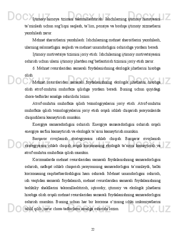 Ijtimoiy   himoya   tizimini   takomillashtirish:   Ishchilarning   ijtimoiy   himoyasini
ta’minlash uchun sog‘liqni saqlash, ta’lim, pensiya va boshqa ijtimoiy xizmatlarni
yaxshilash zarur.
Mehnat sharoitlarini yaxshilash: Ishchilarning mehnat sharoitlarini yaxshilash,
ularning salomatligini saqlash va mehnat unumdorligini oshirishga yordam beradi.
Ijtimoiy motivatsiya tizimini joriy etish: Ishchilarning ijtimoiy motivatsiyasini
oshirish uchun ularni ijtimoiy jihatdan rag‘batlantirish tizimini joriy etish zarur.
6. Mehnat resurslaridan samarali foydalanishning ekologik jihatlarini hisobga
olish
Mehnat   resurslaridan   samarali   foydalanishning   ekologik   jihatlarini   hisobga
olish   atrof-muhitni   muhofaza   qilishga   yordam   beradi.   Buning   uchun   quyidagi
chora-tadbirlar amalga oshirilishi lozim:
Atrof-muhitni   muhofaza   qilish   texnologiyalarini   joriy   etish:   Atrof-muhitni
muhofaza   qilish   texnologiyalarini   joriy   etish   orqali   ishlab   chiqarish   jarayonlarida
chiqindilarni kamaytirish mumkin.
Energiya   samaradorligini   oshirish:   Energiya   samaradorligini   oshirish   orqali
energiya sarfini kamaytirish va ekologik ta’sirni kamaytirish mumkin.
Barqaror   rivojlanish   strategiyasini   ishlab   chiqish:   Barqaror   rivojlanish
strategiyasini   ishlab   chiqish   orqali   korxonaning   ekologik   ta’sirini   kamaytirish   va
atrof-muhitni muhofaza qilish mumkin.
Korxonalarda  mehnat   resurslaridan  samarali  foydalanishning  samaradorligini
oshirish,   nafaqat   ishlab   chiqarish   jarayonining   samaradorligini   ta’minlaydi,   balki
korxonaning   raqobatbardoshligini   ham   oshiradi.   Mehnat   unumdorligini   oshirish,
ish   vaqtidan   samarali   foydalanish,   mehnat   resurslaridan   samarali   foydalanishning
tashkiliy   shakllarini   takomillashtirish,   iqtisodiy,   ijtimoiy   va   ekologik   jihatlarni
hisobga olish orqali mehnat resurslaridan samarali foydalanishning samaradorligini
oshirish   mumkin.   Buning   uchun   har   bir   korxona   o‘zining   ichki   imkoniyatlarini
tahlil qilib, zarur chora-tadbirlarni amalga oshirishi lozim.
22 