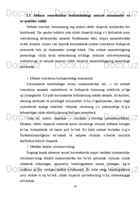 2.3.   Mehnat   resurslaridan   foydalanishdagi   mavjud   muammolar   va
yo‘qotishlar tahlili.
Mehnat   resurslari   korxonaning   eng   muhim   ishlab   chiqarish   omillaridan   biri
hisoblanadi. Har qanday tashkilot yoki ishlab chiqarish birligi o‘z faoliyatida inson
resurslarining   salohiyatidan   samarali   foydalanmas   ekan,   yuqori   samaradorlikka
erisha   olmaydi.   Ammo   real   hayotda   korxonalarda   mehnat   resurslarini   boshqarish
jarayonida   turli   xil   muammolar   yuzaga   keladi.   Ular   mehnat   unumdorligining
pasayishiga,   ishchi   kuchi   aylanishining   ortishiga,   xodimlar   motivatsiyasining
sustlashuviga   va   natijada   umumiy   ishlab   chiqarish   samaradorligining   pasayishiga
olib keladi.
1. Mehnat resurslarini boshqarishdagi muammolar
Korxonalarda   kuzatiladigan   asosiy   muammolardan   biri   —   bu   mehnat
resurslarini   samarali   rejalashtirish   va   boshqarish   tizimining   yetarlicha   yo‘lga
qo‘yilmaganidir. Ko‘plab korxonalarda xodimlarning malaka darajasi, ish tajribasi,
ularning  salohiyati   va  psixologik xususiyatlari  to‘liq o‘rganilmasdan,   ularni   ishga
joylashtirish   amalga   oshiriladi.   Natijada,   ishchining   o‘z   imkoniyatiga   to‘g‘ri
kelmaydigan ishda ishlashi ularning faolligini pasaytiradi.
Yana   bir   muhim   muammo   —   ishchilar   o‘rtasidagi   nomutanosiblikdir.
Masalan,   ishlab   chiqarish   sexlarida   ayrim   ishchilarga   ortiqcha   yuklama   berilgan
bo‘lsa,   boshqalarida   ish   hajmi   past   bo‘ladi.   Bu   holat   mehnat   kuchidan   to‘g‘ri
foydalanilmayotganini   ko‘rsatadi   va   natijada   ishchilar   o‘rtasida   norozilik
kayfiyatini keltirib chiqaradi.
2. Malakali kadrlar yetishmovchiligi
Bugungi kunda aksariyat sanoat korxonalarida yuqori malakali mutaxassislar
yetishmovchiligi   dolzarb   muammolardan   biri   bo‘lib   qolmoqda.   Ayniqsa,   texnik
sohalarda   ishlaydigan,   zamonaviy   texnologiyalarni   yaxshi   biladigan,   ilg‘or
usullarni   qo‘llay   oladigan   kadrlar   yetishmaydi.   Bu   holat   yangi   texnologiyalarni
joriy   etishda   to‘siq   bo‘ladi,   ishlab   chiqarish   quvvatlarining   to‘liq   ishlamasligiga
olib keladi.
23 