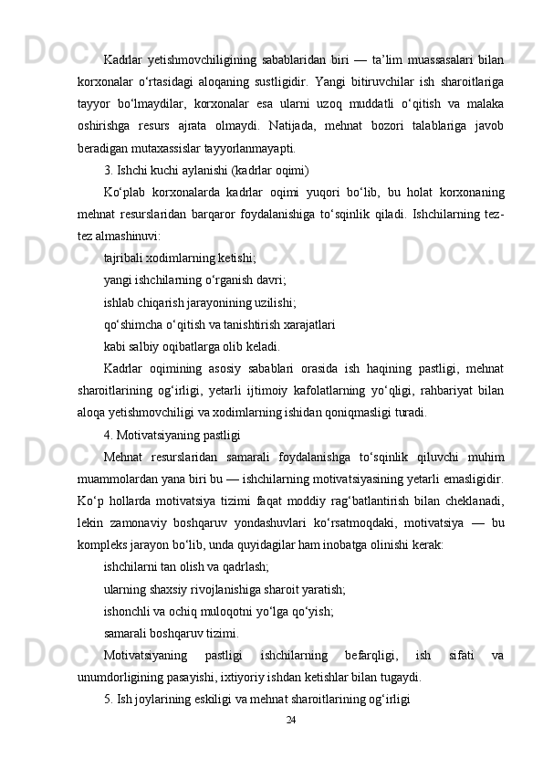 Kadrlar   yetishmovchiligining   sabablaridan   biri   —   ta’lim   muassasalari   bilan
korxonalar   o‘rtasidagi   aloqaning   sustligidir.   Yangi   bitiruvchilar   ish   sharoitlariga
tayyor   bo‘lmaydilar,   korxonalar   esa   ularni   uzoq   muddatli   o‘qitish   va   malaka
oshirishga   resurs   ajrata   olmaydi.   Natijada,   mehnat   bozori   talablariga   javob
beradigan mutaxassislar tayyorlanmayapti.
3. Ishchi kuchi aylanishi (kadrlar oqimi)
Ko‘plab   korxonalarda   kadrlar   oqimi   yuqori   bo‘lib,   bu   holat   korxonaning
mehnat   resurslaridan   barqaror   foydalanishiga   to‘sqinlik   qiladi.   Ishchilarning   tez-
tez almashinuvi:
tajribali xodimlarning ketishi;
yangi ishchilarning o‘rganish davri;
ishlab chiqarish jarayonining uzilishi;
qo‘shimcha o‘qitish va tanishtirish xarajatlari
kabi salbiy oqibatlarga olib keladi.
Kadrlar   oqimining   asosiy   sabablari   orasida   ish   haqining   pastligi,   mehnat
sharoitlarining   og‘irligi,   yetarli   ijtimoiy   kafolatlarning   yo‘qligi,   rahbariyat   bilan
aloqa yetishmovchiligi va xodimlarning ishidan qoniqmasligi turadi.
4. Motivatsiyaning pastligi
Mehnat   resurslaridan   samarali   foydalanishga   to‘sqinlik   qiluvchi   muhim
muammolardan yana biri bu — ishchilarning motivatsiyasining yetarli emasligidir.
Ko‘p   hollarda   motivatsiya   tizimi   faqat   moddiy   rag‘batlantirish   bilan   cheklanadi,
lekin   zamonaviy   boshqaruv   yondashuvlari   ko‘rsatmoqdaki,   motivatsiya   —   bu
kompleks jarayon bo‘lib, unda quyidagilar ham inobatga olinishi kerak:
ishchilarni tan olish va qadrlash;
ularning shaxsiy rivojlanishiga sharoit yaratish;
ishonchli va ochiq muloqotni yo‘lga qo‘yish;
samarali boshqaruv tizimi.
Motivatsiyaning   pastligi   ishchilarning   befarqligi,   ish   sifati   va
unumdorligining pasayishi, ixtiyoriy ishdan ketishlar bilan tugaydi.
5. Ish joylarining eskiligi va mehnat sharoitlarining og‘irligi
24 