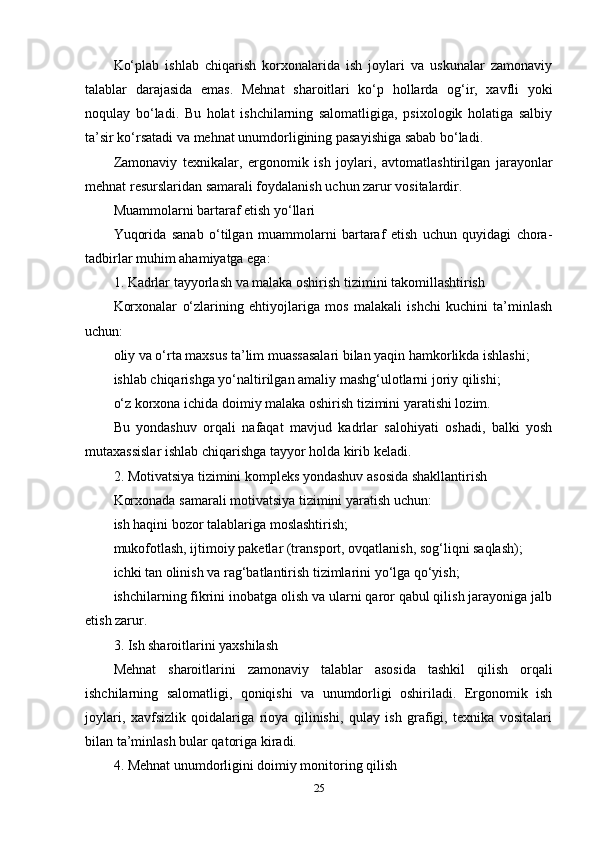 Ko‘plab   ishlab   chiqarish   korxonalarida   ish   joylari   va   uskunalar   zamonaviy
talablar   darajasida   emas.   Mehnat   sharoitlari   ko‘p   hollarda   og‘ir,   xavfli   yoki
noqulay   bo‘ladi.   Bu   holat   ishchilarning   salomatligiga,   psixologik   holatiga   salbiy
ta’sir ko‘rsatadi va mehnat unumdorligining pasayishiga sabab bo‘ladi.
Zamonaviy   texnikalar,   ergonomik   ish   joylari,   avtomatlashtirilgan   jarayonlar
mehnat resurslaridan samarali foydalanish uchun zarur vositalardir.
Muammolarni bartaraf etish yo‘llari
Yuqorida   sanab   o‘tilgan   muammolarni   bartaraf   etish   uchun   quyidagi   chora-
tadbirlar muhim ahamiyatga ega:
1. Kadrlar tayyorlash va malaka oshirish tizimini takomillashtirish
Korxonalar   o‘zlarining   ehtiyojlariga   mos   malakali   ishchi   kuchini   ta’minlash
uchun:
oliy va o‘rta maxsus ta’lim muassasalari bilan yaqin hamkorlikda ishlashi;
ishlab chiqarishga yo‘naltirilgan amaliy mashg‘ulotlarni joriy qilishi;
o‘z korxona ichida doimiy malaka oshirish tizimini yaratishi lozim.
Bu   yondashuv   orqali   nafaqat   mavjud   kadrlar   salohiyati   oshadi,   balki   yosh
mutaxassislar ishlab chiqarishga tayyor holda kirib keladi.
2. Motivatsiya tizimini kompleks yondashuv asosida shakllantirish
Korxonada samarali motivatsiya tizimini yaratish uchun:
ish haqini bozor talablariga moslashtirish;
mukofotlash, ijtimoiy paketlar (transport, ovqatlanish, sog‘liqni saqlash);
ichki tan olinish va rag‘batlantirish tizimlarini yo‘lga qo‘yish;
ishchilarning fikrini inobatga olish va ularni qaror qabul qilish jarayoniga jalb
etish zarur.
3. Ish sharoitlarini yaxshilash
Mehnat   sharoitlarini   zamonaviy   talablar   asosida   tashkil   qilish   orqali
ishchilarning   salomatligi,   qoniqishi   va   unumdorligi   oshiriladi.   Ergonomik   ish
joylari,   xavfsizlik   qoidalariga   rioya   qilinishi,   qulay   ish   grafigi,   texnika   vositalari
bilan ta’minlash bular qatoriga kiradi.
4. Mehnat unumdorligini doimiy monitoring qilish
25 