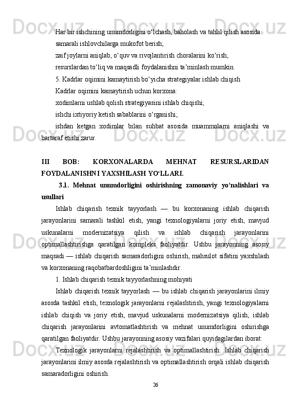 Har bir ishchining unumdorligini o‘lchash, baholash va tahlil qilish asosida:
samarali ishlovchilarga mukofot berish;
zaif joylarni aniqlab, o‘quv va rivojlantirish choralarini ko‘rish;
resurslardan to‘liq va maqsadli foydalanishni ta’minlash mumkin.
5. Kadrlar oqimini kamaytirish bo‘yicha strategiyalar ishlab chiqish
Kadrlar oqimini kamaytirish uchun korxona:
xodimlarni ushlab qolish strategiyasini ishlab chiqishi;
ishchi ixtiyoriy ketish sabablarini o‘rganishi;
ishdan   ketgan   xodimlar   bilan   suhbat   asosida   muammolarni   aniqlashi   va
bartaraf etishi zarur.
III   BOB:   KORXONALARDA   MEHNAT   RESURSLARIDAN
FOYDALANISHNI YAXSHILASH YO‘LLARI.
3.1.   Mehnat   unumdorligini   oshirishning   zamonaviy   yo‘nalishlari   va
usullari
Ishlab   chiqarish   texnik   tayyorlash   —   bu   korxonaning   ishlab   chiqarish
jarayonlarini   samarali   tashkil   etish,   yangi   texnologiyalarni   joriy   etish,   mavjud
uskunalarni   modernizatsiya   qilish   va   ishlab   chiqarish   jarayonlarini
optimallashtirishga   qaratilgan   kompleks   faoliyatdir.   Ushbu   jarayonning   asosiy
maqsadi — ishlab chiqarish samaradorligini oshirish, mahsulot sifatini yaxshilash
va korxonaning raqobatbardoshligini ta’minlashdir.
1. Ishlab chiqarish texnik tayyorlashning mohiyati
Ishlab   chiqarish   texnik   tayyorlash   —   bu   ishlab   chiqarish   jarayonlarini   ilmiy
asosda   tashkil   etish,   texnologik   jarayonlarni   rejalashtirish,   yangi   texnologiyalarni
ishlab   chiqish   va   joriy   etish,   mavjud   uskunalarni   modernizatsiya   qilish,   ishlab
chiqarish   jarayonlarini   avtomatlashtirish   va   mehnat   unumdorligini   oshirishga
qaratilgan faoliyatdir. Ushbu jarayonning asosiy vazifalari quyidagilardan iborat:
Texnologik   jarayonlarni   rejalashtirish   va   optimallashtirish:   Ishlab   chiqarish
jarayonlarini ilmiy asosda rejalashtirish va optimallashtirish orqali ishlab chiqarish
samaradorligini oshirish.
26 