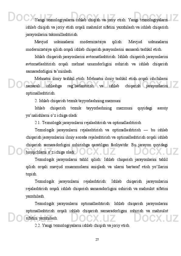 Yangi   texnologiyalarni   ishlab   chiqish   va   joriy   etish:   Yangi   texnologiyalarni
ishlab chiqish va joriy etish orqali mahsulot sifatini yaxshilash va ishlab chiqarish
jarayonlarini takomillashtirish.
Mavjud   uskunalarni   modernizatsiya   qilish:   Mavjud   uskunalarni
modernizatsiya qilish orqali ishlab chiqarish jarayonlarini samarali tashkil etish.
Ishlab chiqarish jarayonlarini avtomatlashtirish: Ishlab chiqarish jarayonlarini
avtomatlashtirish   orqali   mehnat   unumdorligini   oshirish   va   ishlab   chiqarish
samaradorligini ta’minlash.
Mehnatni   ilmiy   tashkil   etish:   Mehnatni   ilmiy   tashkil   etish   orqali   ishchilarni
samarali   ishlashga   rag‘batlantirish   va   ishlab   chiqarish   jarayonlarini
optimallashtirish.
2. Ishlab chiqarish texnik tayyorlashning mazmuni
Ishlab   chiqarish   texnik   tayyorlashning   mazmuni   quyidagi   asosiy
yo‘nalishlarni o‘z ichiga oladi:
2.1. Texnologik jarayonlarni rejalashtirish va optimallashtirish
Texnologik   jarayonlarni   rejalashtirish   va   optimallashtirish   —   bu   ishlab
chiqarish jarayonlarini ilmiy asosda rejalashtirish va optimallashtirish orqali ishlab
chiqarish   samaradorligini   oshirishga   qaratilgan   faoliyatdir.   Bu   jarayon   quyidagi
bosqichlarni o‘z ichiga oladi:
Texnologik   jarayonlarni   tahlil   qilish:   Ishlab   chiqarish   jarayonlarini   tahlil
qilish   orqali   mavjud   muammolarni   aniqlash   va   ularni   bartaraf   etish   yo‘llarini
topish.
Texnologik   jarayonlarni   rejalashtirish:   Ishlab   chiqarish   jarayonlarini
rejalashtirish   orqali   ishlab   chiqarish   samaradorligini   oshirish   va   mahsulot   sifatini
yaxshilash.
Texnologik   jarayonlarni   optimallashtirish:   Ishlab   chiqarish   jarayonlarini
optimallashtirish   orqali   ishlab   chiqarish   samaradorligini   oshirish   va   mahsulot
sifatini yaxshilash.
2.2. Yangi texnologiyalarni ishlab chiqish va joriy etish
27 