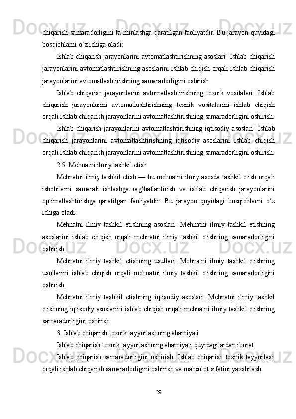 chiqarish samaradorligini ta’minlashga qaratilgan faoliyatdir. Bu jarayon quyidagi
bosqichlarni o‘z ichiga oladi:
Ishlab chiqarish jarayonlarini avtomatlashtirishning asoslari:  Ishlab chiqarish
jarayonlarini avtomatlashtirishning asoslarini ishlab chiqish orqali ishlab chiqarish
jarayonlarini avtomatlashtirishning samaradorligini oshirish.
Ishlab   chiqarish   jarayonlarini   avtomatlashtirishning   texnik   vositalari:   Ishlab
chiqarish   jarayonlarini   avtomatlashtirishning   texnik   vositalarini   ishlab   chiqish
orqali ishlab chiqarish jarayonlarini avtomatlashtirishning samaradorligini oshirish.
Ishlab   chiqarish   jarayonlarini   avtomatlashtirishning   iqtisodiy   asoslari:   Ishlab
chiqarish   jarayonlarini   avtomatlashtirishning   iqtisodiy   asoslarini   ishlab   chiqish
orqali ishlab chiqarish jarayonlarini avtomatlashtirishning samaradorligini oshirish.
2.5. Mehnatni ilmiy tashkil etish
Mehnatni ilmiy tashkil etish — bu mehnatni ilmiy asosda tashkil etish orqali
ishchilarni   samarali   ishlashga   rag‘batlantirish   va   ishlab   chiqarish   jarayonlarini
optimallashtirishga   qaratilgan   faoliyatdir.   Bu   jarayon   quyidagi   bosqichlarni   o‘z
ichiga oladi:
Mehnatni   ilmiy   tashkil   etishning   asoslari:   Mehnatni   ilmiy   tashkil   etishning
asoslarini   ishlab   chiqish   orqali   mehnatni   ilmiy   tashkil   etishning   samaradorligini
oshirish.
Mehnatni   ilmiy   tashkil   etishning   usullari:   Mehnatni   ilmiy   tashkil   etishning
usullarini   ishlab   chiqish   orqali   mehnatni   ilmiy   tashkil   etishning   samaradorligini
oshirish.
Mehnatni   ilmiy   tashkil   etishning   iqtisodiy   asoslari:   Mehnatni   ilmiy   tashkil
etishning iqtisodiy asoslarini ishlab chiqish orqali mehnatni ilmiy tashkil etishning
samaradorligini oshirish.
3. Ishlab chiqarish texnik tayyorlashning ahamiyati
Ishlab chiqarish texnik tayyorlashning ahamiyati quyidagilardan iborat:
Ishlab   chiqarish   samaradorligini   oshirish:   Ishlab   chiqarish   texnik   tayyorlash
orqali ishlab chiqarish samaradorligini oshirish va mahsulot sifatini yaxshilash.
29 