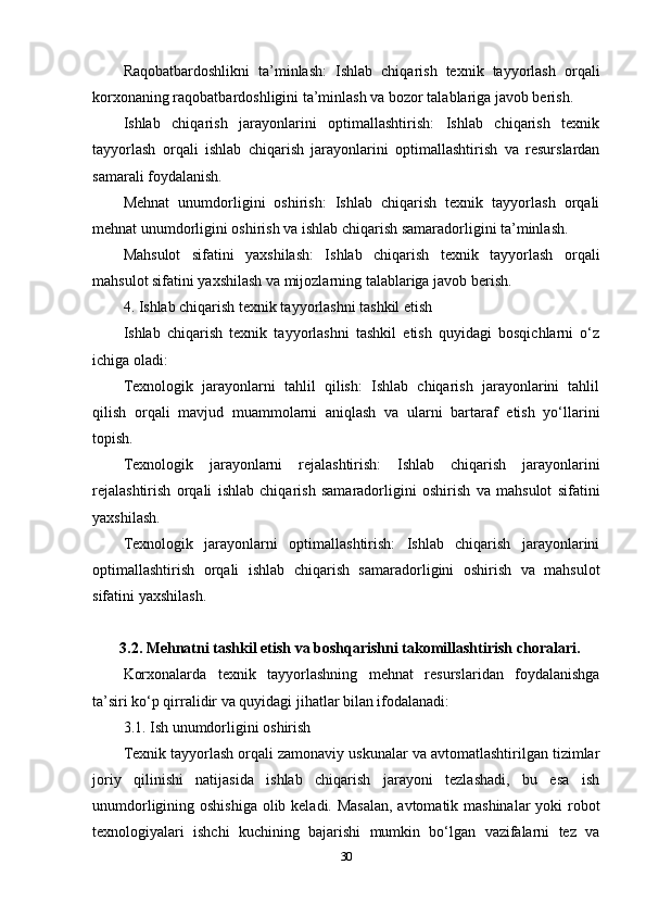 Raqobatbardoshlikni   ta’minlash:   Ishlab   chiqarish   texnik   tayyorlash   orqali
korxonaning raqobatbardoshligini ta’minlash va bozor talablariga javob berish.
Ishlab   chiqarish   jarayonlarini   optimallashtirish:   Ishlab   chiqarish   texnik
tayyorlash   orqali   ishlab   chiqarish   jarayonlarini   optimallashtirish   va   resurslardan
samarali foydalanish.
Mehnat   unumdorligini   oshirish:   Ishlab   chiqarish   texnik   tayyorlash   orqali
mehnat unumdorligini oshirish va ishlab chiqarish samaradorligini ta’minlash.
Mahsulot   sifatini   yaxshilash:   Ishlab   chiqarish   texnik   tayyorlash   orqali
mahsulot sifatini yaxshilash va mijozlarning talablariga javob berish.
4. Ishlab chiqarish texnik tayyorlashni tashkil etish
Ishlab   chiqarish   texnik   tayyorlashni   tashkil   etish   quyidagi   bosqichlarni   o‘z
ichiga oladi:
Texnologik   jarayonlarni   tahlil   qilish:   Ishlab   chiqarish   jarayonlarini   tahlil
qilish   orqali   mavjud   muammolarni   aniqlash   va   ularni   bartaraf   etish   yo‘llarini
topish.
Texnologik   jarayonlarni   rejalashtirish:   Ishlab   chiqarish   jarayonlarini
rejalashtirish   orqali   ishlab   chiqarish   samaradorligini   oshirish   va   mahsulot   sifatini
yaxshilash.
Texnologik   jarayonlarni   optimallashtirish:   Ishlab   chiqarish   jarayonlarini
optimallashtirish   orqali   ishlab   chiqarish   samaradorligini   oshirish   va   mahsulot
sifatini yaxshilash.
 3.2. Mehnatni tashkil etish va boshqarishni takomillashtirish choralari. 
Korxonalarda   texnik   tayyorlashning   mehnat   resurslaridan   foydalanishga
ta’siri ko‘p qirralidir va quyidagi jihatlar bilan ifodalanadi:
3.1. Ish unumdorligini oshirish
Texnik tayyorlash orqali zamonaviy uskunalar va avtomatlashtirilgan tizimlar
joriy   qilinishi   natijasida   ishlab   chiqarish   jarayoni   tezlashadi,   bu   esa   ish
unumdorligining oshishiga olib keladi. Masalan,  avtomatik mashinalar  yoki robot
texnologiyalari   ishchi   kuchining   bajarishi   mumkin   bo‘lgan   vazifalarni   tez   va
30 