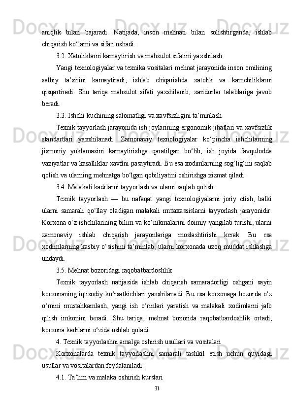 aniqlik   bilan   bajaradi.   Natijada,   inson   mehnati   bilan   solishtirganda,   ishlab
chiqarish ko‘lami va sifati oshadi.
3.2. Xatoliklarni kamaytirish va mahsulot sifatini yaxshilash
Yangi texnologiyalar va texnika vositalari mehnat jarayonida inson omilining
salbiy   ta’sirini   kamaytiradi,   ishlab   chiqarishda   xatolik   va   kamchiliklarni
qisqartiradi.   Shu   tariqa   mahsulot   sifati   yaxshilanib,   xaridorlar   talablariga   javob
beradi.
3.3. Ishchi kuchining salomatligi va xavfsizligini ta’minlash
Texnik tayyorlash jarayonida ish joylarining ergonomik jihatlari va xavfsizlik
standartlari   yaxshilanadi.   Zamonaviy   texnologiyalar   ko‘pincha   ishchilarning
jismoniy   yuklamasini   kamaytirishga   qaratilgan   bo‘lib,   ish   joyida   favqulodda
vaziyatlar va kasalliklar xavfini pasaytiradi. Bu esa xodimlarning sog‘lig‘ini saqlab
qolish va ularning mehnatga bo‘lgan qobiliyatini oshirishga xizmat qiladi.
3.4. Malakali kadrlarni tayyorlash va ularni saqlab qolish
Texnik   tayyorlash   —   bu   nafaqat   yangi   texnologiyalarni   joriy   etish,   balki
ularni   samarali   qo‘llay   oladigan   malakali   mutaxassislarni   tayyorlash   jarayonidir.
Korxona o‘z ishchilarining bilim va ko‘nikmalarini doimiy yangilab turishi, ularni
zamonaviy   ishlab   chiqarish   jarayonlariga   moslashtirishi   kerak.   Bu   esa
xodimlarning kasbiy o‘sishini  ta’minlab, ularni korxonada uzoq muddat ishlashga
undaydi.
3.5. Mehnat bozoridagi raqobatbardoshlik
Texnik   tayyorlash   natijasida   ishlab   chiqarish   samaradorligi   oshgani   sayin
korxonaning iqtisodiy ko‘rsatkichlari yaxshilanadi. Bu esa korxonaga bozorda o‘z
o‘rnini   mustahkamlash,   yangi   ish   o‘rinlari   yaratish   va   malakali   xodimlarni   jalb
qilish   imkonini   beradi.   Shu   tariqa,   mehnat   bozorida   raqobatbardoshlik   ortadi,
korxona kadrlarni o‘zida ushlab qoladi.
4. Texnik tayyorlashni amalga oshirish usullari va vositalari
Korxonalarda   texnik   tayyorlashni   samarali   tashkil   etish   uchun   quyidagi
usullar va vositalardan foydalaniladi:
4.1. Ta’lim va malaka oshirish kurslari
31 
