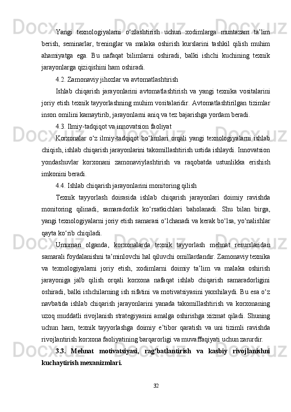 Yangi   texnologiyalarni   o‘zlashtirish   uchun   xodimlarga   muntazam   ta’lim
berish,   seminarlar,   treninglar   va   malaka   oshirish   kurslarini   tashkil   qilish   muhim
ahamiyatga   ega.   Bu   nafaqat   bilimlarni   oshiradi,   balki   ishchi   kuchining   texnik
jarayonlarga qiziqishini ham oshiradi.
4.2. Zamonaviy jihozlar va avtomatlashtirish
Ishlab   chiqarish   jarayonlarini   avtomatlashtirish   va   yangi   texnika   vositalarini
joriy etish texnik tayyorlashning muhim vositalaridir. Avtomatlashtirilgan tizimlar
inson omilini kamaytirib, jarayonlarni aniq va tez bajarishga yordam beradi.
4.3. Ilmiy-tadqiqot va innovatsion faoliyat
Korxonalar o‘z ilmiy-tadqiqot bo‘limlari orqali yangi texnologiyalarni ishlab
chiqish, ishlab chiqarish jarayonlarini takomillashtirish ustida ishlaydi. Innovatsion
yondashuvlar   korxonani   zamonaviylashtirish   va   raqobatda   ustunlikka   erishish
imkonini beradi.
4.4. Ishlab chiqarish jarayonlarini monitoring qilish
Texnik   tayyorlash   doirasida   ishlab   chiqarish   jarayonlari   doimiy   ravishda
monitoring   qilinadi,   samaradorlik   ko‘rsatkichlari   baholanadi.   Shu   bilan   birga,
yangi texnologiyalarni joriy etish samarasi o‘lchanadi va kerak bo‘lsa, yo‘nalishlar
qayta ko‘rib chiqiladi.
Umuman   olganda,   korxonalarda   texnik   tayyorlash   mehnat   resurslaridan
samarali foydalanishni ta’minlovchi hal qiluvchi omillardandir. Zamonaviy texnika
va   texnologiyalarni   joriy   etish,   xodimlarni   doimiy   ta’lim   va   malaka   oshirish
jarayoniga   jalb   qilish   orqali   korxona   nafaqat   ishlab   chiqarish   samaradorligini
oshiradi, balki ishchilarning ish sifatini va motivatsiyasini yaxshilaydi. Bu esa o‘z
navbatida   ishlab   chiqarish   jarayonlarini   yanada   takomillashtirish   va   korxonaning
uzoq muddatli rivojlanish strategiyasini  amalga oshirishga xizmat qiladi. Shuning
uchun   ham,   texnik   tayyorlashga   doimiy   e’tibor   qaratish   va   uni   tizimli   ravishda
rivojlantirish korxona faoliyatining barqarorligi va muvaffaqiyati uchun zarurdir.  
3.3.   Mehnat   motivatsiyasi,   rag‘batlantirish   va   kasbiy   rivojlanishni
kuchaytirish mexanizmlari.
32 