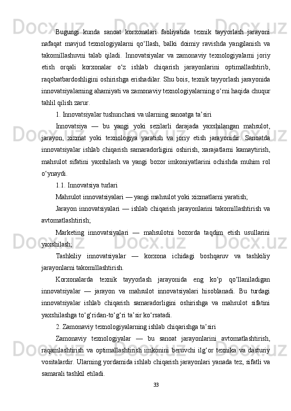 Bugungi   kunda   sanoat   korxonalari   faoliyatida   texnik   tayyorlash   jarayoni
nafaqat   mavjud   texnologiyalarni   qo‘llash,   balki   doimiy   ravishda   yangilanish   va
takomillashuvni   talab   qiladi.   Innovatsiyalar   va   zamonaviy   texnologiyalarni   joriy
etish   orqali   korxonalar   o‘z   ishlab   chiqarish   jarayonlarini   optimallashtirib,
raqobatbardoshligini oshirishga erishadilar. Shu bois, texnik tayyorlash jarayonida
innovatsiyalarning ahamiyati va zamonaviy texnologiyalarning o‘rni haqida chuqur
tahlil qilish zarur.
1. Innovatsiyalar tushunchasi va ularning sanoatga ta’siri
Innovatsiya   —   bu   yangi   yoki   sezilarli   darajada   yaxshilangan   mahsulot,
jarayon,   xizmat   yoki   texnologiya   yaratish   va   joriy   etish   jarayonidir.   Sanoatda
innovatsiyalar   ishlab   chiqarish   samaradorligini   oshirish,   xarajatlarni   kamaytirish,
mahsulot   sifatini   yaxshilash   va   yangi   bozor   imkoniyatlarini   ochishda   muhim   rol
o‘ynaydi.
1.1. Innovatsiya turlari
Mahsulot innovatsiyalari — yangi mahsulot yoki xizmatlarni yaratish;
Jarayon  innovatsiyalari  —  ishlab   chiqarish  jarayonlarini  takomillashtirish   va
avtomatlashtirish;
Marketing   innovatsiyalari   —   mahsulotni   bozorda   taqdim   etish   usullarini
yaxshilash;
Tashkiliy   innovatsiyalar   —   korxona   ichidagi   boshqaruv   va   tashkiliy
jarayonlarni takomillashtirish.
Korxonalarda   texnik   tayyorlash   jarayonida   eng   ko‘p   qo‘llaniladigan
innovatsiyalar   —   jarayon   va   mahsulot   innovatsiyalari   hisoblanadi.   Bu   turdagi
innovatsiyalar   ishlab   chiqarish   samaradorligini   oshirishga   va   mahsulot   sifatini
yaxshilashga to‘g‘ridan-to‘g‘ri ta’sir ko‘rsatadi.
2. Zamonaviy texnologiyalarning ishlab chiqarishga ta’siri
Zamonaviy   texnologiyalar   —   bu   sanoat   jarayonlarini   avtomatlashtirish,
raqamlashtirish   va   optimallashtirish   imkonini   beruvchi   ilg‘or   texnika   va   dasturiy
vositalardir. Ularning yordamida ishlab chiqarish jarayonlari yanada tez, sifatli va
samarali tashkil etiladi.
33 