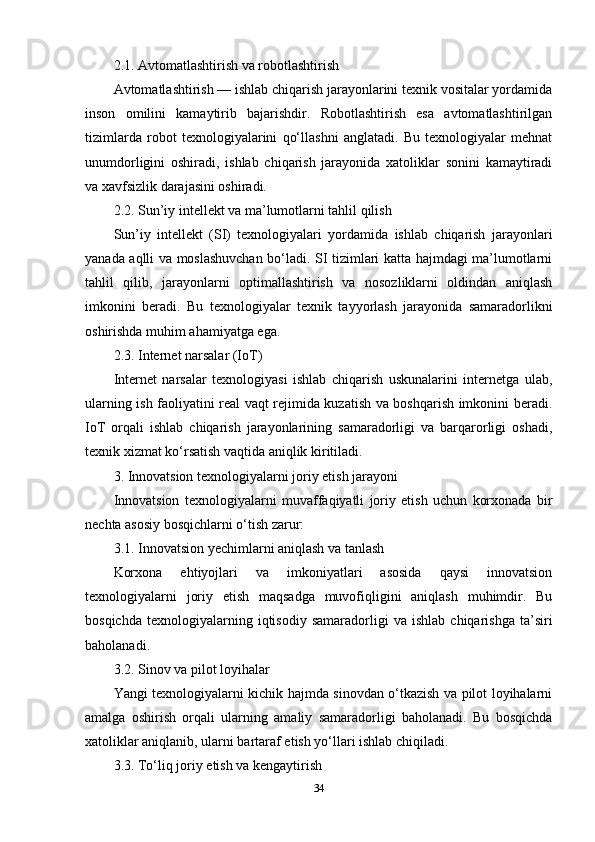 2.1. Avtomatlashtirish va robotlashtirish
Avtomatlashtirish — ishlab chiqarish jarayonlarini texnik vositalar yordamida
inson   omilini   kamaytirib   bajarishdir.   Robotlashtirish   esa   avtomatlashtirilgan
tizimlarda   robot   texnologiyalarini   qo‘llashni   anglatadi.   Bu   texnologiyalar   mehnat
unumdorligini   oshiradi,   ishlab   chiqarish   jarayonida   xatoliklar   sonini   kamaytiradi
va xavfsizlik darajasini oshiradi.
2.2. Sun’iy intellekt va ma’lumotlarni tahlil qilish
Sun’iy   intellekt   (SI)   texnologiyalari   yordamida   ishlab   chiqarish   jarayonlari
yanada aqlli va moslashuvchan bo‘ladi. SI tizimlari katta hajmdagi ma’lumotlarni
tahlil   qilib,   jarayonlarni   optimallashtirish   va   nosozliklarni   oldindan   aniqlash
imkonini   beradi.   Bu   texnologiyalar   texnik   tayyorlash   jarayonida   samaradorlikni
oshirishda muhim ahamiyatga ega.
2.3. Internet narsalar (IoT)
Internet   narsalar   texnologiyasi   ishlab   chiqarish   uskunalarini   internetga   ulab,
ularning ish faoliyatini real vaqt rejimida kuzatish va boshqarish imkonini beradi.
IoT   orqali   ishlab   chiqarish   jarayonlarining   samaradorligi   va   barqarorligi   oshadi,
texnik xizmat ko‘rsatish vaqtida aniqlik kiritiladi.
3. Innovatsion texnologiyalarni joriy etish jarayoni
Innovatsion   texnologiyalarni   muvaffaqiyatli   joriy   etish   uchun   korxonada   bir
nechta asosiy bosqichlarni o‘tish zarur:
3.1. Innovatsion yechimlarni aniqlash va tanlash
Korxona   ehtiyojlari   va   imkoniyatlari   asosida   qaysi   innovatsion
texnologiyalarni   joriy   etish   maqsadga   muvofiqligini   aniqlash   muhimdir.   Bu
bosqichda   texnologiyalarning  iqtisodiy   samaradorligi   va   ishlab   chiqarishga   ta’siri
baholanadi.
3.2. Sinov va pilot loyihalar
Yangi texnologiyalarni kichik hajmda sinovdan o‘tkazish va pilot loyihalarni
amalga   oshirish   orqali   ularning   amaliy   samaradorligi   baholanadi.   Bu   bosqichda
xatoliklar aniqlanib, ularni bartaraf etish yo‘llari ishlab chiqiladi.
3.3. To‘liq joriy etish va kengaytirish
34 