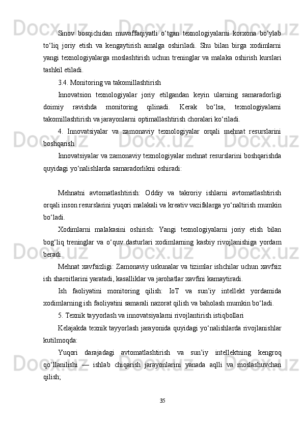Sinov   bosqichidan   muvaffaqiyatli   o‘tgan   texnologiyalarni   korxona   bo‘ylab
to‘liq   joriy   etish   va   kengaytirish   amalga   oshiriladi.   Shu   bilan   birga   xodimlarni
yangi texnologiyalarga moslashtirish uchun treninglar  va malaka oshirish kurslari
tashkil etiladi.
3.4. Monitoring va takomillashtirish
Innovatsion   texnologiyalar   joriy   etilgandan   keyin   ularning   samaradorligi
doimiy   ravishda   monitoring   qilinadi.   Kerak   bo‘lsa,   texnologiyalarni
takomillashtirish va jarayonlarni optimallashtirish choralari ko‘riladi.
4.   Innovatsiyalar   va   zamonaviy   texnologiyalar   orqali   mehnat   resurslarini
boshqarish
Innovatsiyalar va zamonaviy texnologiyalar mehnat resurslarini boshqarishda
quyidagi yo‘nalishlarda samaradorlikni oshiradi:
Mehnatni   avtomatlashtirish:   Oddiy   va   takroriy   ishlarni   avtomatlashtirish
orqali inson resurslarini yuqori malakali va kreativ vazifalarga yo‘naltirish mumkin
bo‘ladi.
Xodimlarni   malakasini   oshirish:   Yangi   texnologiyalarni   joriy   etish   bilan
bog‘liq   treninglar   va   o‘quv   dasturlari   xodimlarning   kasbiy   rivojlanishiga   yordam
beradi.
Mehnat xavfsizligi: Zamonaviy uskunalar va tizimlar ishchilar uchun xavfsiz
ish sharoitlarini yaratadi, kasalliklar va jarohatlar xavfini kamaytiradi.
Ish   faoliyatini   monitoring   qilish:   IoT   va   sun’iy   intellekt   yordamida
xodimlarning ish faoliyatini samarali nazorat qilish va baholash mumkin bo‘ladi.
5. Texnik tayyorlash va innovatsiyalarni rivojlantirish istiqbollari
Kelajakda texnik tayyorlash jarayonida quyidagi yo‘nalishlarda rivojlanishlar
kutilmoqda:
Yuqori   darajadagi   avtomatlashtirish   va   sun’iy   intellektning   kengroq
qo‘llanilishi   —   ishlab   chiqarish   jarayonlarini   yanada   aqlli   va   moslashuvchan
qilish;
35 