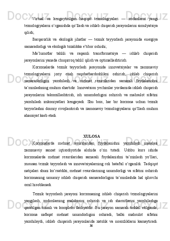 Virtual   va   kengaytirilgan   haqiqat   texnologiyalari   —   xodimlarni   yangi
texnologiyalarni o‘rganishda qo‘llash va ishlab chiqarish jarayonlarini simulyatsiya
qilish;
Barqarorlik   va   ekologik   jihatlar   —   texnik   tayyorlash   jarayonida   energiya
samaradorligi va ekologik tozalikka e’tibor oshishi;
Ma’lumotlar   tahlili   va   raqamli   transformatsiya   —   ishlab   chiqarish
jarayonlarini yanada chuqurroq tahlil qilish va optimallashtirish.
Korxonalarda   texnik   tayyorlash   jarayonida   innovatsiyalar   va   zamonaviy
texnologiyalarni   joriy   etish   raqobatbardoshlikni   oshirish,   ishlab   chiqarish
samaradorligini   yaxshilash   va   mehnat   resurslaridan   samarali   foydalanishni
ta’minlashning muhim shartidir. Innovatsion yechimlar yordamida ishlab chiqarish
jarayonlarini   takomillashtirish,   ish   unumdorligini   oshirish   va   mahsulot   sifatini
yaxshilash   imkoniyatlari   kengayadi.   Shu   bois,   har   bir   korxona   uchun   texnik
tayyorlashni   doimiy   rivojlantirish   va  zamonaviy   texnologiyalarni   qo‘llash   muhim
ahamiyat kasb etadi.
. XULOSA
Korxonalarda   mehnat   resurslaridan   foydalanishni   yaxshilash   masalasi
zamonaviy   sanoat   iqtisodiyotida   alohida   o‘rin   tutadi.   Ushbu   kurs   ishida
korxonalarda   mehnat   resurslaridan   samarali   foydalanishni   ta’minlash   yo‘llari,
xususan   texnik   tayyorlash   va   innovatsiyalarning   roli   batafsil   o‘rganildi.   Tadqiqot
natijalari   shuni   ko‘rsatdiki,  mehnat   resurslarining  unumdorligi   va sifatini   oshirish
korxonaning   umumiy   ishlab   chiqarish   samaradorligini   ta’minlashda   hal   qiluvchi
omil hisoblanadi.
Texnik   tayyorlash   jarayoni   korxonaning   ishlab   chiqarish   texnologiyalarini
yangilash,   xodimlarning   malakasini   oshirish   va   ish   sharoitlarini   yaxshilashga
qaratilgan   tizimli   va   kompleks   faoliyatdir.   Bu   jarayon   samarali   tashkil   etilganda,
korxona   nafaqat   mehnat   unumdorligini   oshiradi,   balki   mahsulot   sifatini
yaxshilaydi,   ishlab   chiqarish   jarayonlarida   xatolik   va   nosozliklarni   kamaytiradi.
36 
