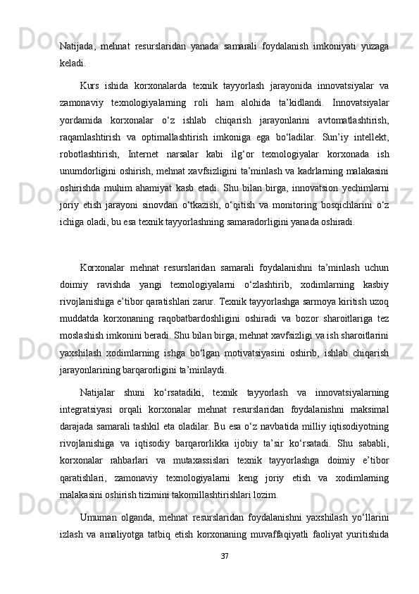 Natijada,   mehnat   resurslaridan   yanada   samarali   foydalanish   imkoniyati   yuzaga
keladi.
Kurs   ishida   korxonalarda   texnik   tayyorlash   jarayonida   innovatsiyalar   va
zamonaviy   texnologiyalarning   roli   ham   alohida   ta’kidlandi.   Innovatsiyalar
yordamida   korxonalar   o‘z   ishlab   chiqarish   jarayonlarini   avtomatlashtirish,
raqamlashtirish   va   optimallashtirish   imkoniga   ega   bo‘ladilar.   Sun’iy   intellekt,
robotlashtirish,   Internet   narsalar   kabi   ilg‘or   texnologiyalar   korxonada   ish
unumdorligini oshirish, mehnat xavfsizligini ta’minlash va kadrlarning malakasini
oshirishda   muhim   ahamiyat   kasb   etadi.   Shu   bilan   birga,   innovatsion   yechimlarni
joriy   etish   jarayoni   sinovdan   o‘tkazish,   o‘qitish   va   monitoring   bosqichlarini   o‘z
ichiga oladi, bu esa texnik tayyorlashning samaradorligini yanada oshiradi.
Korxonalar   mehnat   resurslaridan   samarali   foydalanishni   ta’minlash   uchun
doimiy   ravishda   yangi   texnologiyalarni   o‘zlashtirib,   xodimlarning   kasbiy
rivojlanishiga e’tibor qaratishlari zarur. Texnik tayyorlashga sarmoya kiritish uzoq
muddatda   korxonaning   raqobatbardoshligini   oshiradi   va   bozor   sharoitlariga   tez
moslashish imkonini beradi. Shu bilan birga, mehnat xavfsizligi va ish sharoitlarini
yaxshilash   xodimlarning   ishga   bo‘lgan   motivatsiyasini   oshirib,   ishlab   chiqarish
jarayonlarining barqarorligini ta’minlaydi.
Natijalar   shuni   ko‘rsatadiki,   texnik   tayyorlash   va   innovatsiyalarning
integratsiyasi   orqali   korxonalar   mehnat   resurslaridan   foydalanishni   maksimal
darajada samarali  tashkil  eta oladilar. Bu esa o‘z navbatida milliy iqtisodiyotning
rivojlanishiga   va   iqtisodiy   barqarorlikka   ijobiy   ta’sir   ko‘rsatadi.   Shu   sababli,
korxonalar   rahbarlari   va   mutaxassislari   texnik   tayyorlashga   doimiy   e’tibor
qaratishlari,   zamonaviy   texnologiyalarni   keng   joriy   etish   va   xodimlarning
malakasini oshirish tizimini takomillashtirishlari lozim.
Umuman   olganda,   mehnat   resurslaridan   foydalanishni   yaxshilash   yo‘llarini
izlash   va   amaliyotga   tatbiq   etish   korxonaning   muvaffaqiyatli   faoliyat   yuritishida
37 