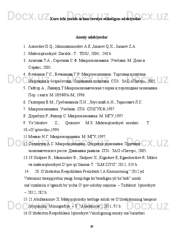Kurs ishi yozish uchun tavsiya etiladigan adabiyotlar
Asosiy adabiyotlar
1. Axmedov D.Q., Ishmuxammedov A.E.,Jumaev Q.X., Jumaev Z.A 
2. Makroiqtisodiyot. Darslik.- T.: TDIU, 2004,  240 b. 
3. Агапова Т.А., Серегина С.Ф. Макроэкономика: Учебник. М.:Дело и 
Сервис, 2001. 
4. Вечканов Г.С., Вечканова Г.Р. Макроэкономика: Торговая политика. 
Инфляция и безработица. Социалная политика. СПб.: ЗАО «Питер», 2005. 
5. Гайгер А., Линвуд Т.Макроэкономическая теория и переходная экономика.
Пер. с англ. М.:ИНФРА-М, 1996.  
6. Галперин В.М., Гребенников П.И., Леусский А.И., Тарасевич Л.С. 
7. Макроэкономика: Учебник. СПб.:СПбГУЕФ,1997. 
8. Дорнбуш Р.,Фишер С. Макроэкономика. М.:МГУ,1997. 
9. Yo’ldoshev  Z.,  Qosimov  M.S.  Makroiqtisodiyot  asoslari.  T.: 
10. «O’qituvchi»,1994 
11. Менкю Н.Г. Макроэкономика. М.:МГУ,1997. 
12. Селишчев А.С. Макроэкономика: Откритая экономика. Причини 
экономического роста. Динамика рынков. СПб.: ЗАО «Питер», 2005. 
13. 19.Xodjaev R., Maxmudov B., Xadjaev X., Ergashev E, Egamberdiev R. Mikro 
va makroiqtisodiyot.O’quv qo’llanma-T.:”ILM ZIYO” 2012, 324 b. 
14. 20. O’zbekiston Respublikasi Prezidenti I.A.Karimovning “2012 yil 
Vatanimiz taraqqiyotini yangi bosqichga ko’taradigan yil bo’ladi” nomli 
ma’ruzalarini o’rganish bo’yicha O’quv-uslubiy majmua. – Toshkent: Iqtisodiyot. 
– 2012, 282 b.  
15. 21.Abulkasimov X. Makroiqtisodiy tartibga solish va O’zbekistonning barqaror 
rivojlanishi.  Monografiya. – T. “Akademiya”, 2011, 92 b. 
16. O’zbekiston Respublikasi Iqtisodiyot Vazirligining rasmiy ma’lumotlari 
39 