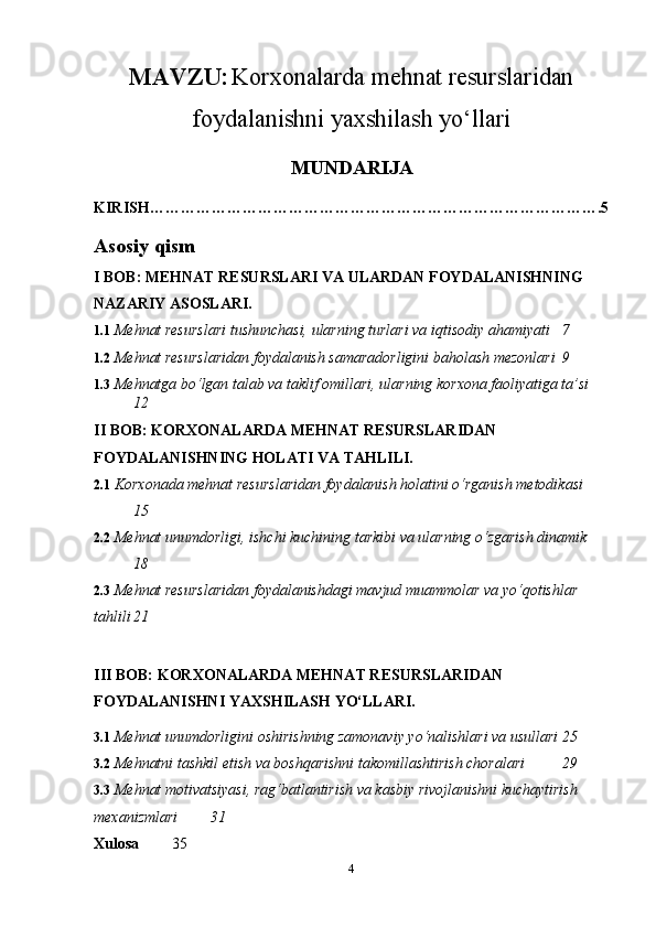 MAVZU:   Korxonalarda mehnat resurslaridan
foydalanishni yaxshilash yo‘llari
MUNDARIJA
KIRISH……………………………………………………………………………. 5
Asosiy qism
I BOB: MEHNAT RESURSLARI VA ULARDAN FOYDALANISHNING 
NAZARIY ASOSLARI.
1.1  Mehnat resurslari tushunchasi, ularning turlari va iqtisodiy ahamiyati 7
1.2  Mehnat resurslaridan foydalanish samaradorligini baholash mezonlari 9
1.3   Mehnatga bo‘lgan talab va taklif omillari, ularning korxona faoliyatiga ta’si
12
II BOB: KORXONALARDA MEHNAT RESURSLARIDAN 
FOYDALANISHNING HOLATI VA TAHLILI.
2.1  Korxonada mehnat resurslaridan foydalanish holatini o‘rganish metodikasi
15
2.2  Mehnat unumdorligi, ishchi kuchining tarkibi va ularning o‘zgarish dinamik
18
2.3  Mehnat resurslaridan foydalanishdagi mavjud muammolar va yo‘qotishlar 
tahlili 21
III BOB: KORXONALARDA MEHNAT RESURSLARIDAN 
FOYDALANISHNI YAXSHILASH YO‘LLARI.
3.1  Mehnat unumdorligini oshirishning zamonaviy yo‘nalishlari va usullari 25
3.2  Mehnatni tashkil etish va boshqarishni takomillashtirish choralari 29
3.3  Mehnat motivatsiyasi, rag‘batlantirish va kasbiy rivojlanishni kuchaytirish 
mexanizmlari 31
Xulosa   35
4 