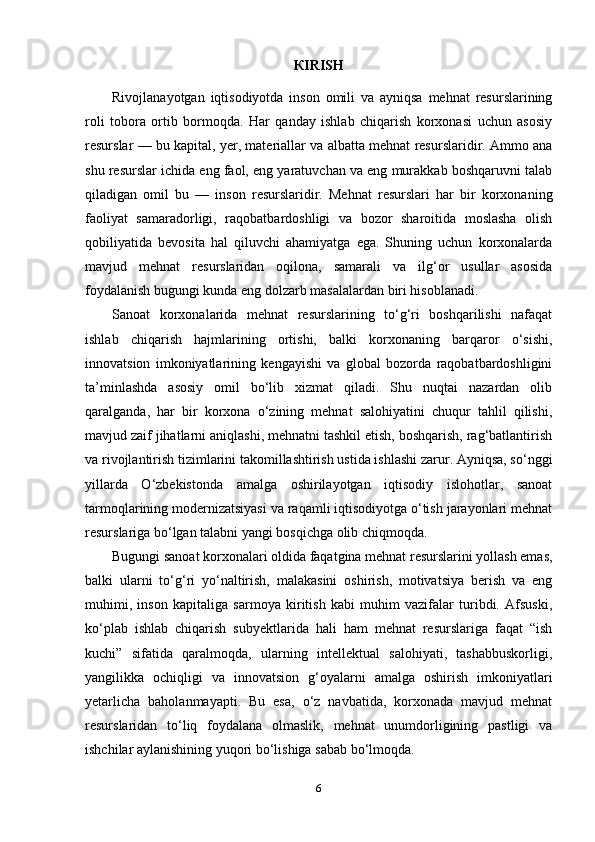 К IRISH
Rivojlanayotgan   iqtisodiyotda   inson   omili   va   ayniqsa   mehnat   resurslarining
roli   tobora   ortib   bormoqda.   Har   qanday   ishlab   chiqarish   korxonasi   uchun   asosiy
resurslar — bu kapital, yer, materiallar va albatta mehnat resurslaridir. Ammo ana
shu resurslar ichida eng faol, eng yaratuvchan va eng murakkab boshqaruvni talab
qiladigan   omil   bu   —   inson   resurslaridir.   Mehnat   resurslari   har   bir   korxonaning
faoliyat   samaradorligi,   raqobatbardoshligi   va   bozor   sharoitida   moslasha   olish
qobiliyatida   bevosita   hal   qiluvchi   ahamiyatga   ega.   Shuning   uchun   korxonalarda
mavjud   mehnat   resurslaridan   oqilona,   samarali   va   ilg‘or   usullar   asosida
foydalanish bugungi kunda eng dolzarb masalalardan biri hisoblanadi.
Sanoat   korxonalarida   mehnat   resurslarining   to‘g‘ri   boshqarilishi   nafaqat
ishlab   chiqarish   hajmlarining   ortishi,   balki   korxonaning   barqaror   o‘sishi,
innovatsion   imkoniyatlarining   kengayishi   va   global   bozorda   raqobatbardoshligini
ta’minlashda   asosiy   omil   bo‘lib   xizmat   qiladi.   Shu   nuqtai   nazardan   olib
qaralganda,   har   bir   korxona   o‘zining   mehnat   salohiyatini   chuqur   tahlil   qilishi,
mavjud zaif jihatlarni aniqlashi, mehnatni tashkil etish, boshqarish, rag‘batlantirish
va rivojlantirish tizimlarini takomillashtirish ustida ishlashi zarur. Ayniqsa, so‘nggi
yillarda   O‘zbekistonda   amalga   oshirilayotgan   iqtisodiy   islohotlar,   sanoat
tarmoqlarining modernizatsiyasi va raqamli iqtisodiyotga o‘tish jarayonlari mehnat
resurslariga bo‘lgan talabni yangi bosqichga olib chiqmoqda.
Bugungi sanoat korxonalari oldida faqatgina mehnat resurslarini yollash emas,
balki   ularni   to‘g‘ri   yo‘naltirish,   malakasini   oshirish,   motivatsiya   berish   va   eng
muhimi,   inson   kapitaliga   sarmoya   kiritish   kabi   muhim   vazifalar   turibdi.   Afsuski,
ko‘plab   ishlab   chiqarish   subyektlarida   hali   ham   mehnat   resurslariga   faqat   “ish
kuchi”   sifatida   qaralmoqda,   ularning   intellektual   salohiyati,   tashabbuskorligi,
yangilikka   ochiqligi   va   innovatsion   g‘oyalarni   amalga   oshirish   imkoniyatlari
yetarlicha   baholanmayapti.   Bu   esa,   o‘z   navbatida,   korxonada   mavjud   mehnat
resurslaridan   to‘liq   foydalana   olmaslik,   mehnat   unumdorligining   pastligi   va
ishchilar aylanishining yuqori bo‘lishiga sabab bo‘lmoqda.
6 