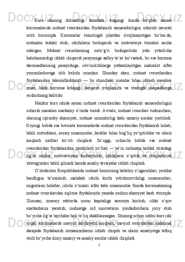 Kurs   ishining   dolzarbligi   shundaki,   bugungi   kunda   ko‘plab   sanoat
korxonalarida   mehnat   resurslaridan   foydalanish   samaradorligini   oshirish   zarurati
ortib   bormoqda.   Korxonalar   texnologik   jihatdan   rivojlanayotgan   bo‘lsa-da,
mehnatni   tashkil   etish,   ishchilarni   boshqarish   va   motivatsiya   tizimlari   ancha
eskirgan.   Mehnat   resurslarining   noto‘g‘ri   boshqarilishi   yoki   yetarlicha
baholanmasligi ishlab chiqarish jarayoniga salbiy ta’sir ko‘rsatadi, bu esa korxona
daromadlarining   pasayishiga,   iste’molchilarga   yetkazilayotgan   mahsulot   sifati
yomonlashuviga   olib   kelishi   mumkin.   Shunday   ekan,   mehnat   resurslaridan
foydalanishni   takomillashtirish   —   bu   shunchaki   insonlar   bilan   ishlash   masalasi
emas,   balki   korxona   kelajagi,   barqaror   rivojlanishi   va   strategik   maqsadlariga
erishishning kalitidir.
Mazkur   kurs   ishida   aynan   mehnat   resurslaridan   foydalanish   samaradorligini
oshirish masalasi  markaziy o‘rinda turadi. Avvalo, mehnat  resurslari tushunchasi,
ularning   iqtisodiy   ahamiyati,   mehnat   unumdorligi   kabi   nazariy   asoslar   yoritiladi.
Keyingi bobda esa bevosita korxonalarda mehnat resurslaridan foydalanish holati,
tahlil   metodikasi,   asosiy   muammolar,   kadrlar   bilan   bog‘liq   yo‘qotishlar   va   ularni
aniqlash   usullari   ko‘rib   chiqiladi.   So‘nggi,   uchinchi   bobda   esa   mehnat
resurslaridan foydalanishni yaxshilash yo‘llari — ya’ni mehnatni tashkil etishdagi
ilg‘or   usullar,   motivatsiyani   kuchaytirish,   ishchilarni   o‘qitish   va   rivojlantirish
strategiyalari tahlil qilinadi hamda amaliy tavsiyalar ishlab chiqiladi.
O‘zbekiston Respublikasida mehnat bozorining tarkibiy o‘zgarishlari, yoshlar
bandligini   ta’minlash,   malakali   ishchi   kuchi   yetishmovchiligi   muammolari,
migratsion   holatlar,   ishchi   o‘rinlari   sifati   kabi   muammolar   fonida   korxonalarning
mehnat resurslaridan oqilona foydalanishi yanada muhim ahamiyat kasb etmoqda.
Xususan,   xususiy   sektorda   inson   kapitaliga   sarmoya   kiritish,   ichki   o‘quv
markazlarini   yaratish,   mehnatga   oid   innovatsion   yondashuvlarni   joriy   etish
bo‘yicha ilg‘or tajribalar hali to‘liq shakllanmagan. Shuning uchun ushbu kurs ishi
orqali   korxonalarda   mavjud   salohiyatni   aniqlash,   mavjud   resurslardan   maksimal
darajada   foydalanish   mexanizmlarini   ishlab   chiqish   va   ularni   amaliyotga   tatbiq
etish bo‘yicha ilmiy-nazariy va amaliy asoslar ishlab chiqiladi.
7 