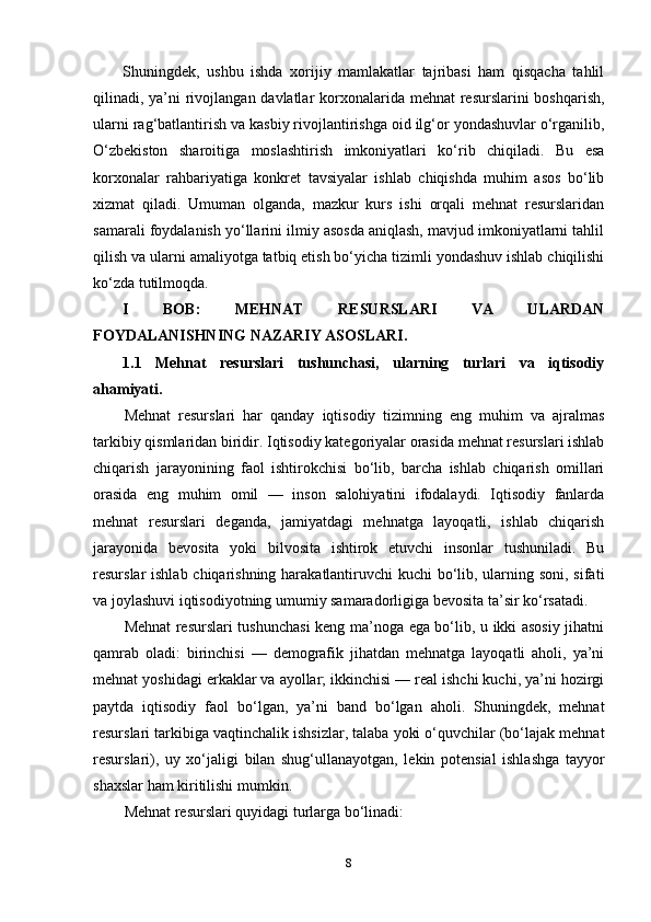 Shuningdek,   ushbu   ishda   xorijiy   mamlakatlar   tajribasi   ham   qisqacha   tahlil
qilinadi, ya’ni rivojlangan davlatlar  korxonalarida mehnat resurslarini  boshqarish,
ularni rag‘batlantirish va kasbiy rivojlantirishga oid ilg‘or yondashuvlar o‘rganilib,
O‘zbekiston   sharoitiga   moslashtirish   imkoniyatlari   ko‘rib   chiqiladi.   Bu   esa
korxonalar   rahbariyatiga   konkret   tavsiyalar   ishlab   chiqishda   muhim   asos   bo‘lib
xizmat   qiladi.   Umuman   olganda,   mazkur   kurs   ishi   orqali   mehnat   resurslaridan
samarali foydalanish yo‘llarini ilmiy asosda aniqlash, mavjud imkoniyatlarni tahlil
qilish va ularni amaliyotga tatbiq etish bo‘yicha tizimli yondashuv ishlab chiqilishi
ko‘zda tutilmoqda.
I   BOB:   MEHNAT   RESURSLARI   VA   ULARDAN
FOYDALANISHNING NAZARIY ASOSLARI.
1.1   Mehnat   resurslari   tushunchasi,   ularning   turlari   va   iqtisodiy
ahamiyati.
Mehnat   resurslari   har   qanday   iqtisodiy   tizimning   eng   muhim   va   ajralmas
tarkibiy qismlaridan biridir. Iqtisodiy kategoriyalar orasida mehnat resurslari ishlab
chiqarish   jarayonining   faol   ishtirokchisi   bo‘lib,   barcha   ishlab   chiqarish   omillari
orasida   eng   muhim   omil   —   inson   salohiyatini   ifodalaydi.   Iqtisodiy   fanlarda
mehnat   resurslari   deganda,   jamiyatdagi   mehnatga   layoqatli,   ishlab   chiqarish
jarayonida   bevosita   yoki   bilvosita   ishtirok   etuvchi   insonlar   tushuniladi.   Bu
resurslar ishlab chiqarishning harakatlantiruvchi  kuchi  bo‘lib, ularning soni, sifati
va joylashuvi iqtisodiyotning umumiy samaradorligiga bevosita ta’sir ko‘rsatadi.
Mehnat resurslari tushunchasi  keng ma’noga ega bo‘lib, u ikki asosiy jihatni
qamrab   oladi:   birinchisi   —   demografik   jihatdan   mehnatga   layoqatli   aholi,   ya’ni
mehnat yoshidagi erkaklar va ayollar; ikkinchisi — real ishchi kuchi, ya’ni hozirgi
paytda   iqtisodiy   faol   bo‘lgan,   ya’ni   band   bo‘lgan   aholi.   Shuningdek,   mehnat
resurslari tarkibiga vaqtinchalik ishsizlar, talaba yoki o‘quvchilar (bo‘lajak mehnat
resurslari),   uy   xo‘jaligi   bilan   shug‘ullanayotgan,   lekin   potensial   ishlashga   tayyor
shaxslar ham kiritilishi mumkin.
Mehnat resurslari quyidagi turlarga bo‘linadi:
8 